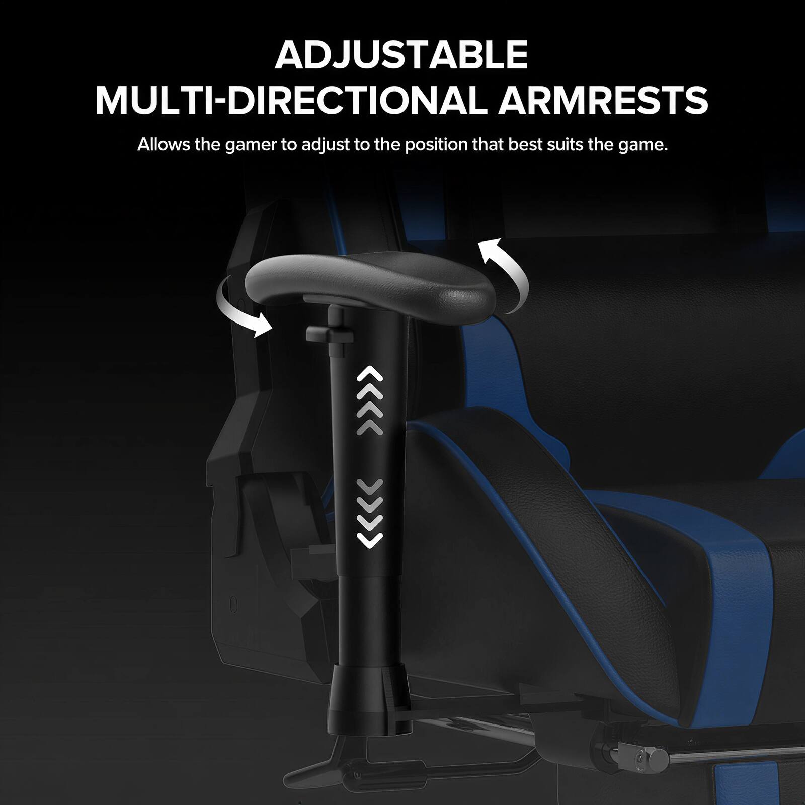 ADJUSTABLE MULTI-DIRECTIONAL ARMRESTS  
Allows the gamer to adjust to the position that best suits the game.