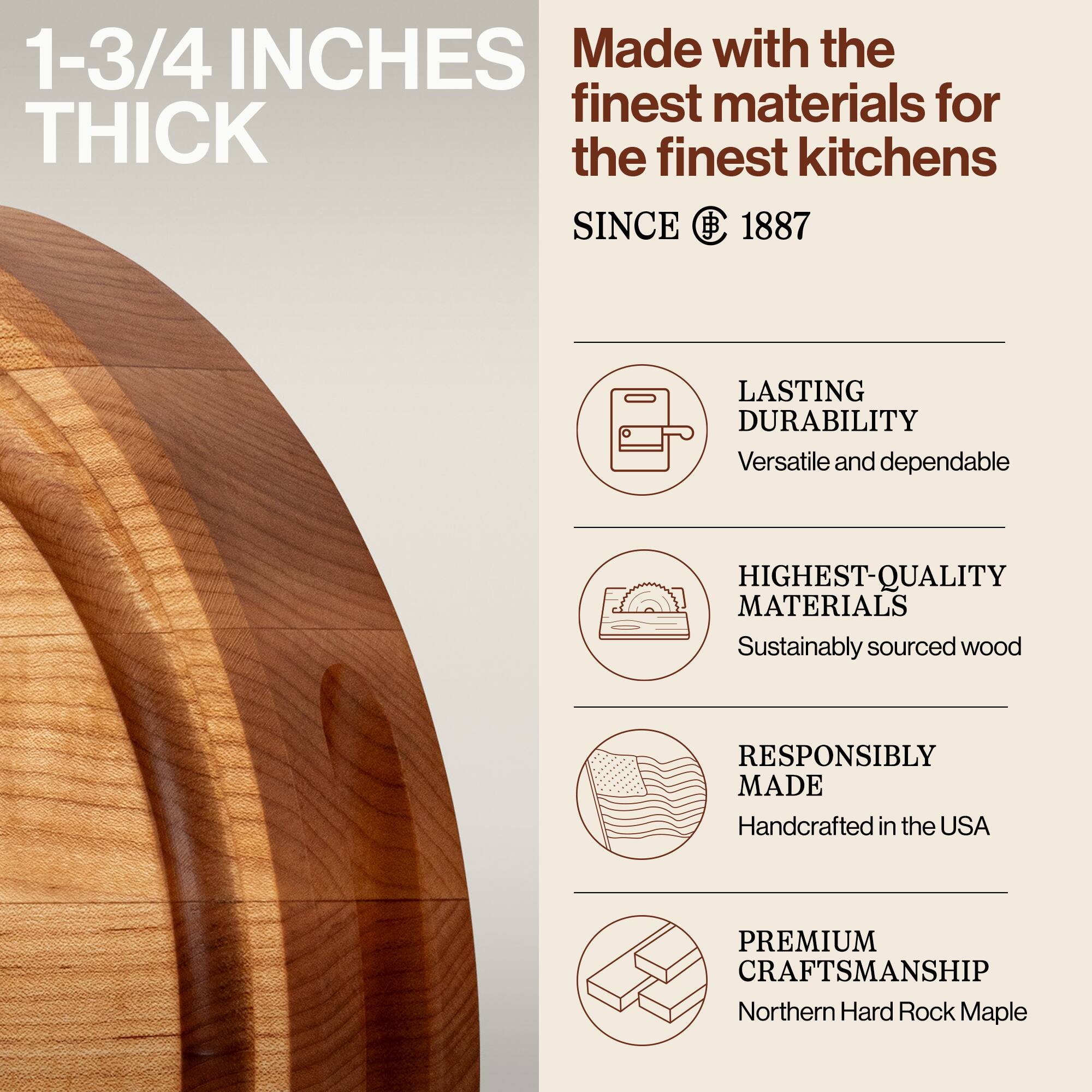 1-3/4 INCHES THICK

Made with the finest materials for the finest kitchens SINCE 1887

LASTING DURABILITY
Versatile and dependable

HIGHEST-QUALITY MATERIALS
Sustainably sourced wood

RESPONSIBLY MADE
Handcrafted in the USA

PREMIUM CRAFTSMANSHIP
Northern Hard Rock Maple