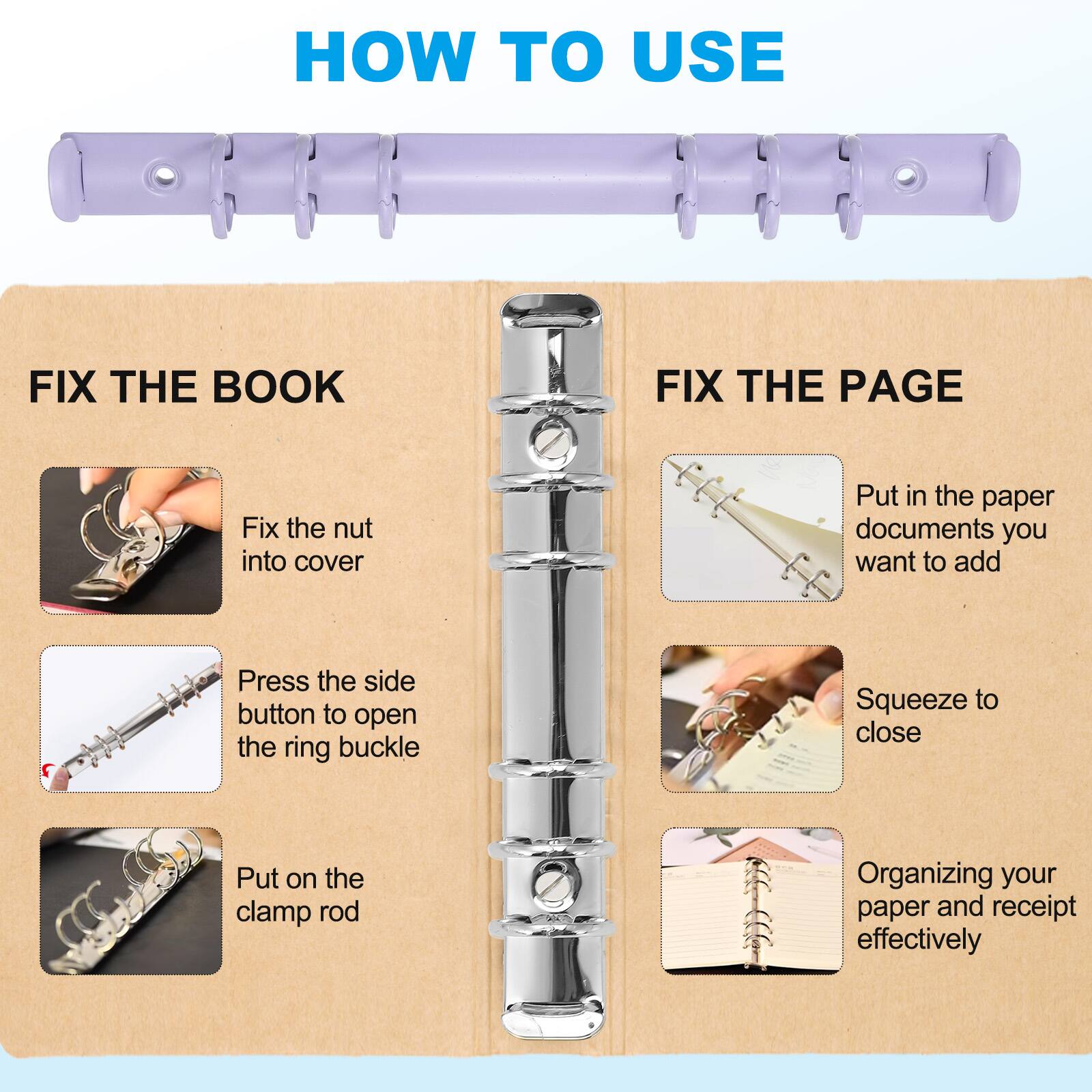 HOW TO USE

FIX THE BOOK
- Fix the nut into cover
- Press the side button to open the ring buckle
- Put on the clamp rod

FIX THE PAGE
- Put in the paper documents you want to add
- Squeeze to close
- Organizing your paper and receipt effectively