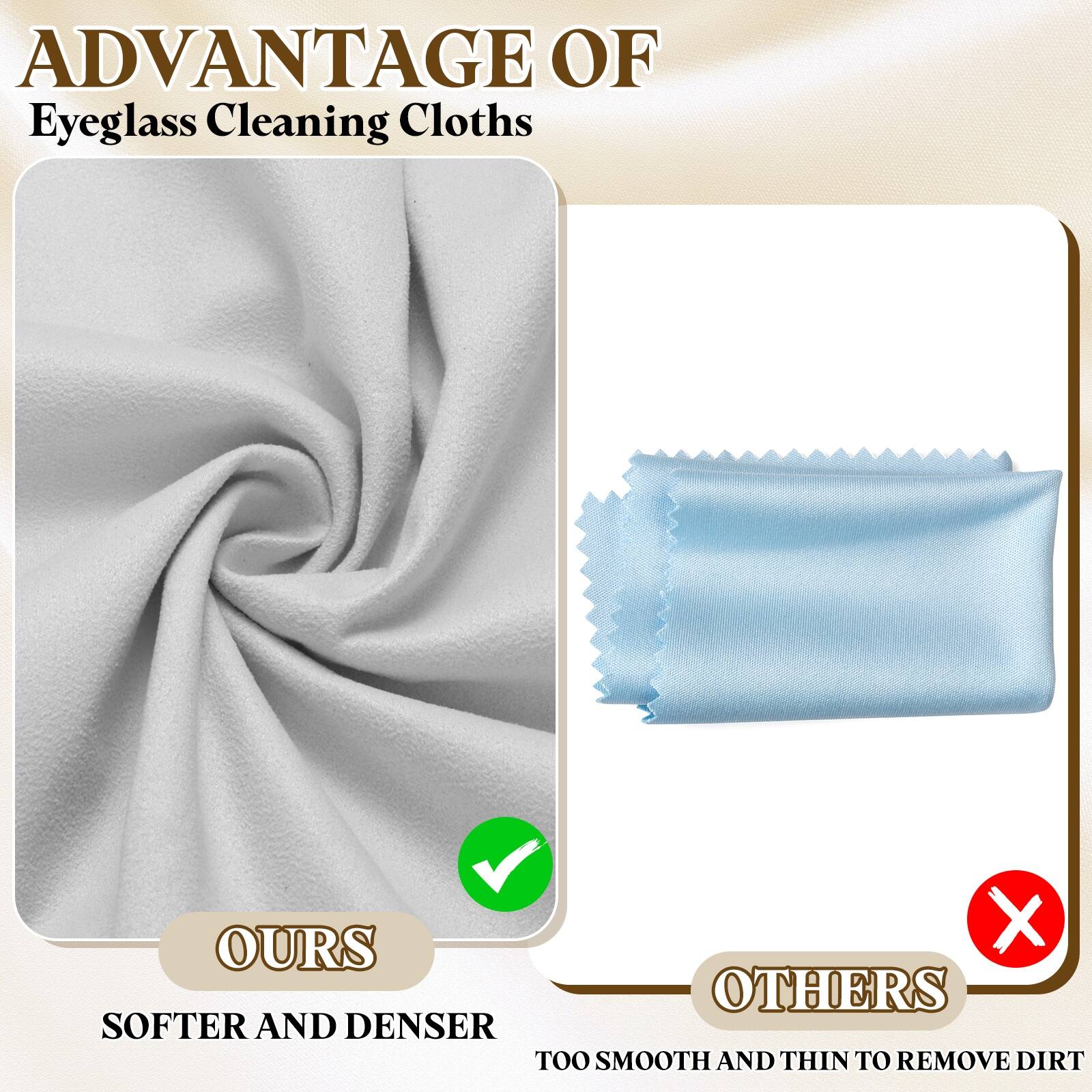 ADVANTAGE OF  
Eyeglass Cleaning Cloths

OURS  
SOFTER AND DENSER

OTHERS  
TOO SMOOTH AND THIN TO REMOVE DIRT
