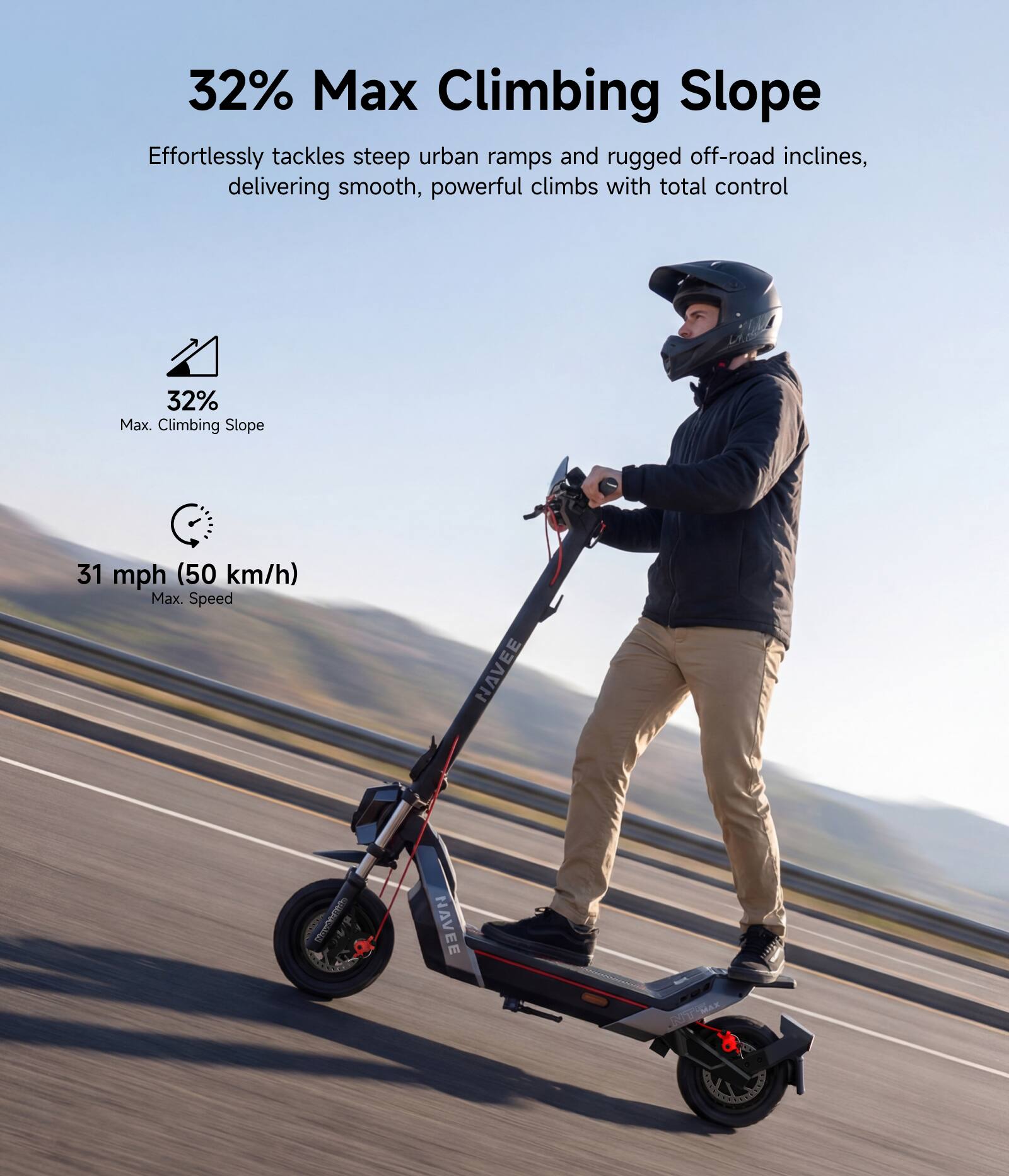 32% Max Climbing Slope  
Effortlessly tackles steep urban ramps and rugged off-road inclines, delivering smooth, powerful climbs with total control  

32% Max Climbing Slope  
31 mph (50 km/h) Max Speed  

NAVEE
