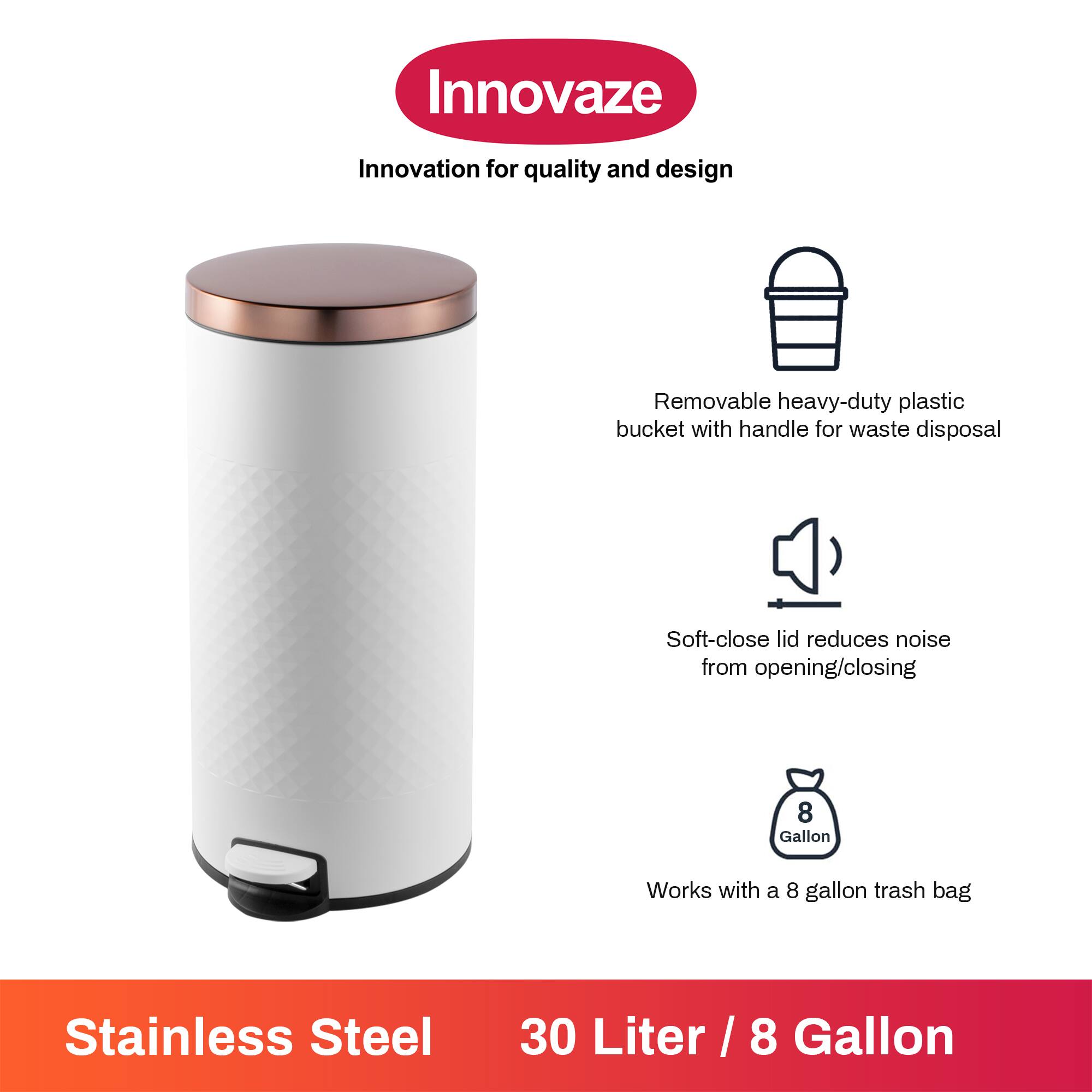 Innovaze  
Innovation for quality and design  

- Removable heavy-duty plastic bucket with handle for waste disposal  
- Soft-close lid reduces noise from opening/closing  
- Works with a 8 gallon trash bag  

Stainless Steel  
30 Liter / 8 Gallon