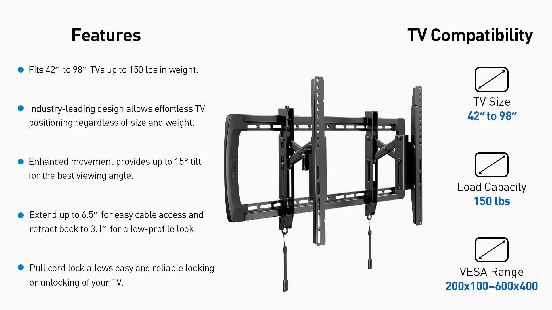 Features:

* TV Compatibility: Fits 42" to 98" TVs up to 150 lbs in weight.
* Industry-leading design allows effortless TV positioning regardless of size and weight.
* TV Size: 42" to 98"
* Enhanced movement provides up to 15 tilt for the best viewing angle.
* Extend up to 6.5" for easy cable access and retract back to 3.1" for a low-profile look.
* Load Capacity: 150 lbs
* Pull cord lock allows easy and reliable locking or unlocking of your TV.
* VESA Range: 200x100-600x400