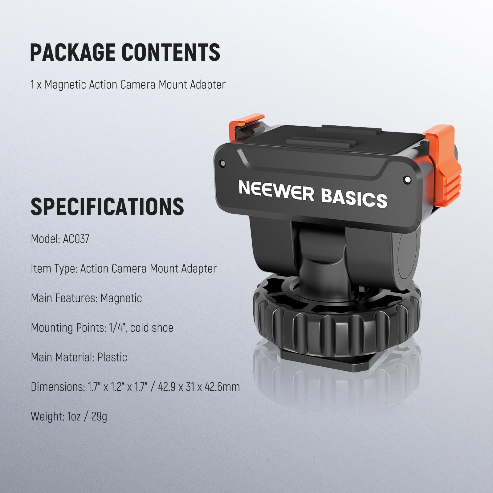PACKAGE CONTENTS  
1 x Magnetic Action Camera Mount Adapter  

NEEWER BASICS  

SPECIFICATIONS  
Model: AC037  
Item Type: Action Camera Mount Adapter  
Main Features: Magnetic  
Mounting Points: 1/4", cold shoe  
Main Material: Plastic  
Dimensions: 1.7" x 1.2" x 1.7" / 42.9 x 31 x 42.6mm  
Weight: 1oz / 29g
