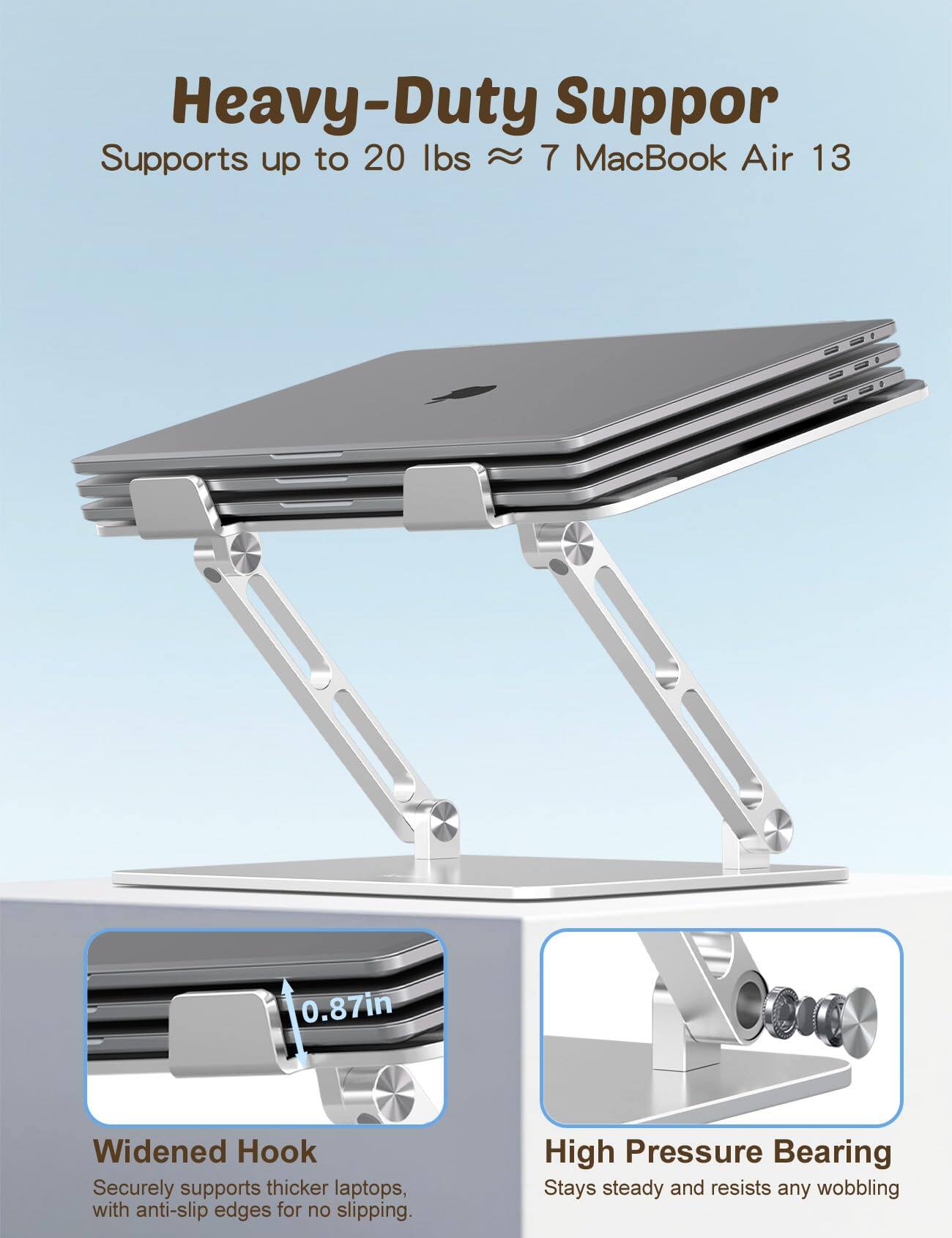 Heavy-Duty Support  
Supports up to 20 lbs ≈ 7 MacBook Air 13  

0.87in Widened Hook  
Securely supports thicker laptops, with anti-slip edges for no slipping.  

High Pressure Bearing  
Stays steady and resists any wobbling