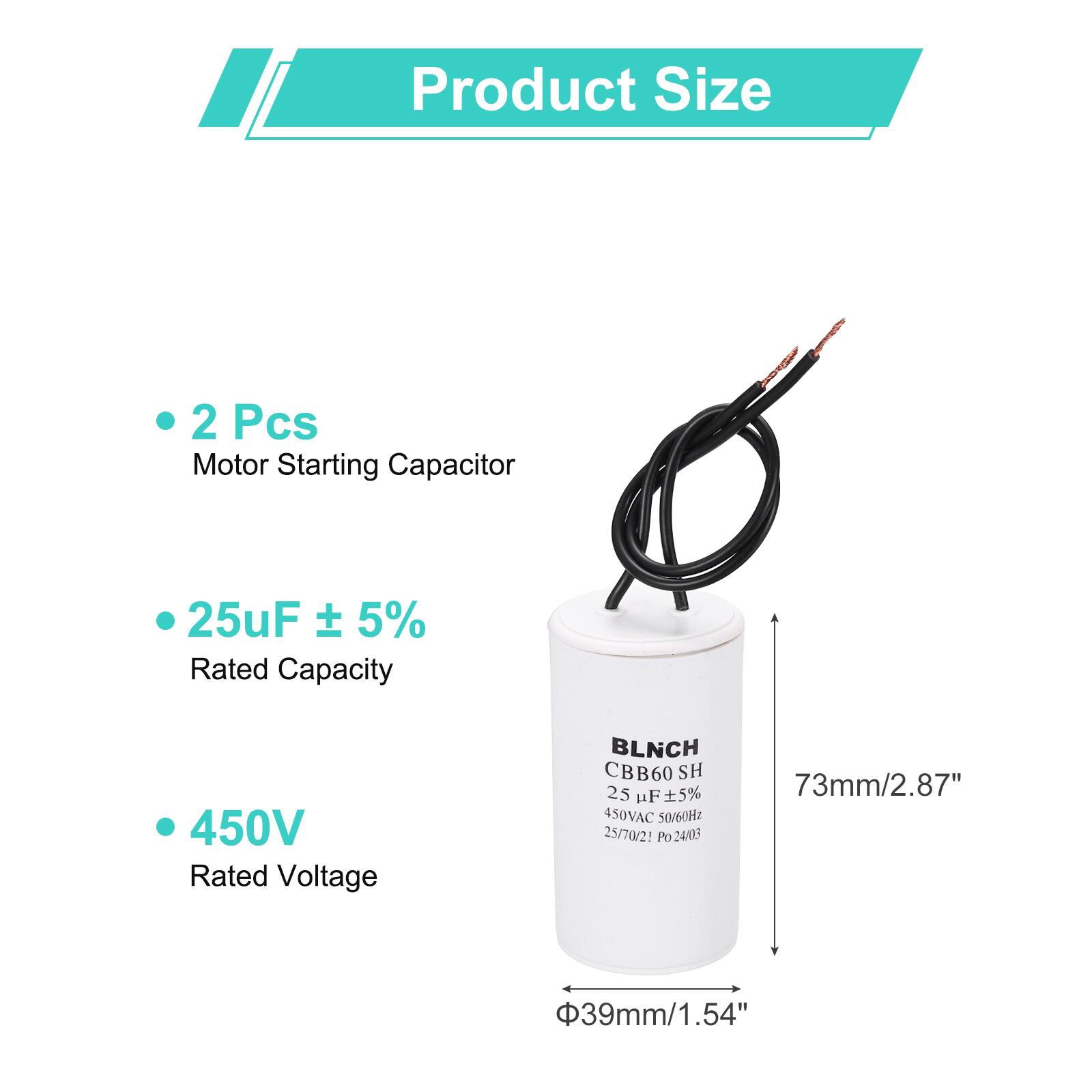 Product Size

- 2 Pcs
  Motor Starting Capacitor

- 25uF ± 5%
  Rated Capacity

- 450V
  Rated Voltage

BLNCH CBB60 SH
25 uF 5% 450VAC 50/60Hz
25/70/21 Po 24/13

73mm/2.87"
Φ39mm/1.54"