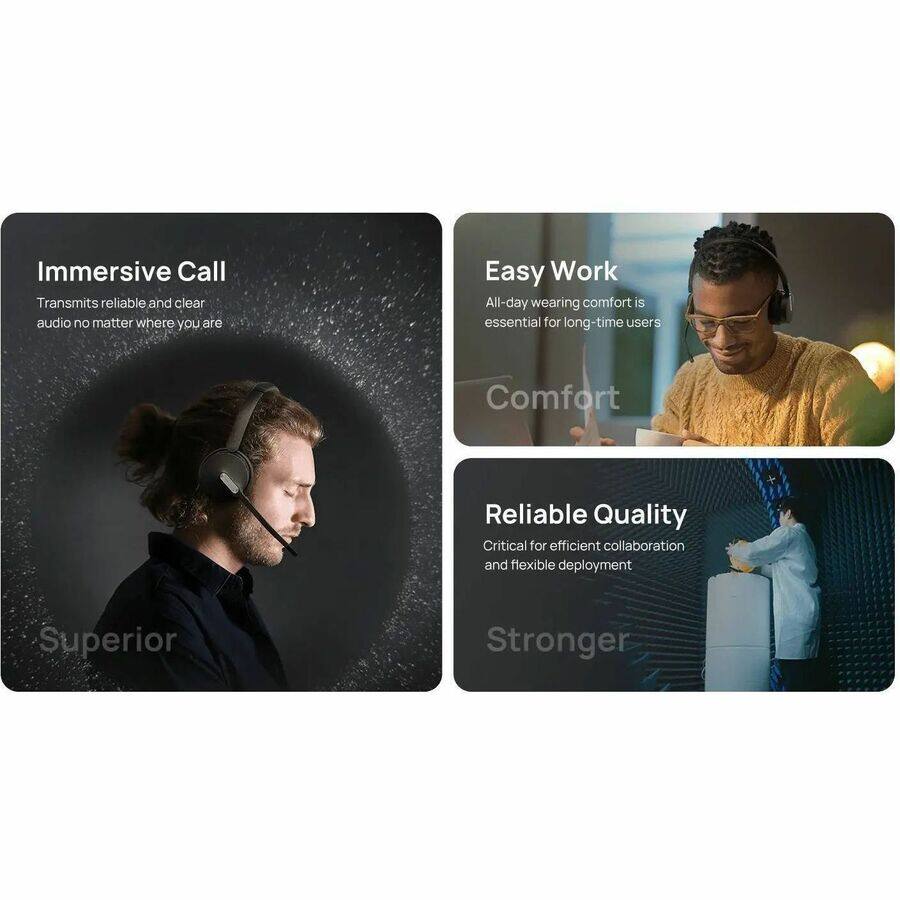 Immersive Call  
Transmits reliable and clear audio no matter where you are  

Easy Work  
All-day wearing comfort is essential for long-time users  

Reliable Quality  
Critical for efficient collaboration and flexible deployment  

Superior  
Comfort  
Stronger