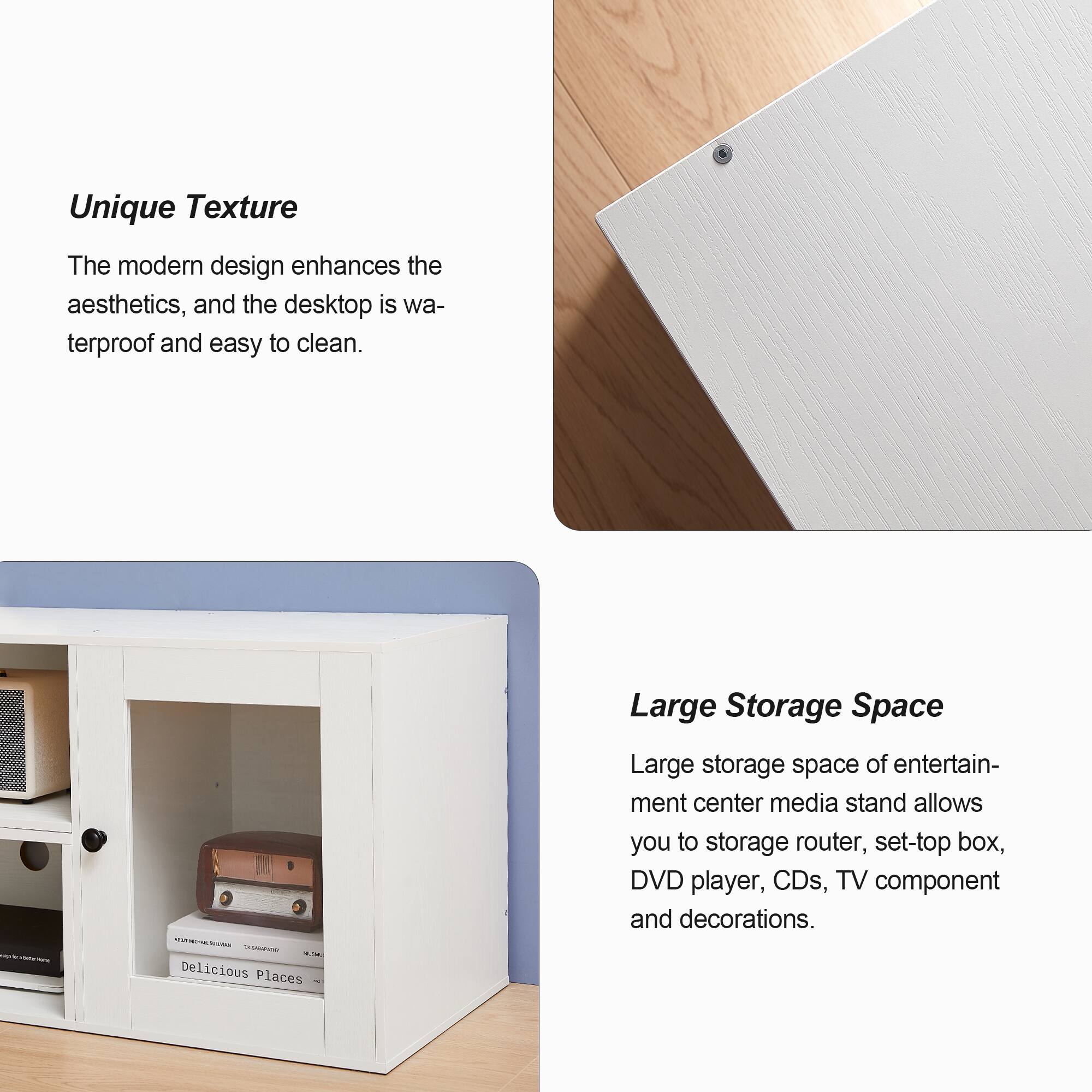 Unique Texture  
The modern design enhances the aesthetics, and the desktop is waterproof and easy to clean.

Large Storage Space  
Large storage space of entertainment center media stand allows you to store router, set-top box, DVD player, CDs, TV component and decorations.