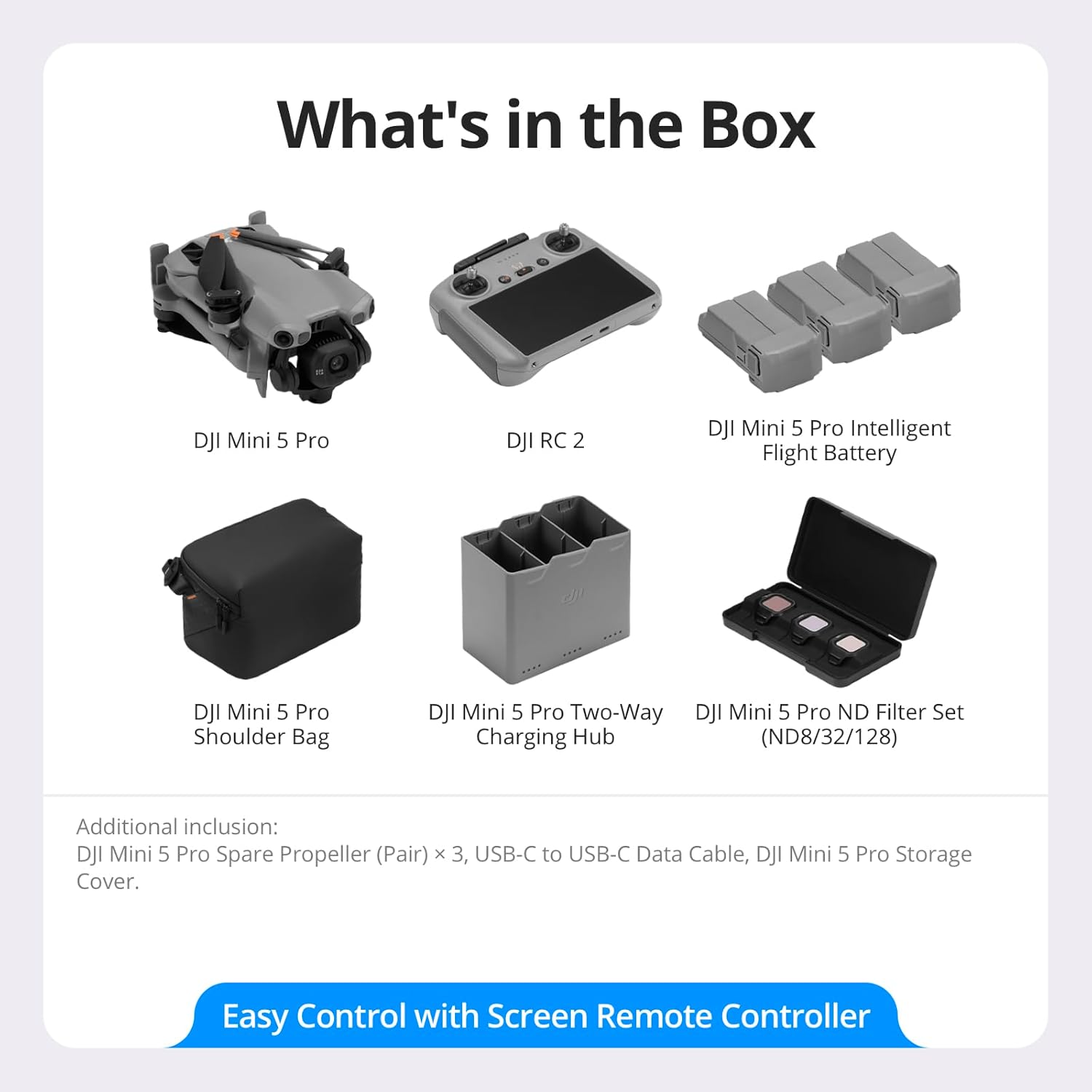 What's in the Box

- DJI Mini 5 Pro
- DJI RC 2
- DJI Mini 5 Pro Intelligent Flight Battery
- DJI Mini 5 Pro Shoulder Bag
- DJI Mini 5 Pro Two-Way Charging Hub
- DJI Mini 5 Pro ND Filter Set (ND8/32/128)

Additional inclusion:
- DJI Mini 5 Pro Spare Propeller (Pair) x 3
- USB-C to USB-C Data Cable
- DJI Mini 5 Pro Storage Cover

Easy Control with Screen Remote Controller