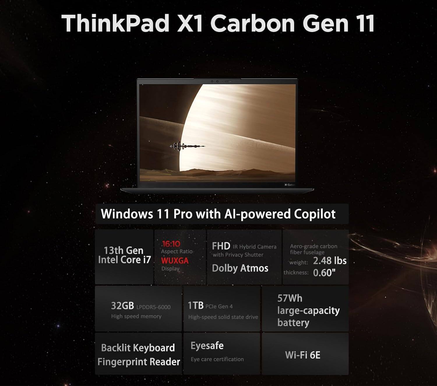 ThinkPad X1 Carbon Gen 11

Windows 11 Pro with AI-powered Copilot

- 13th Gen Intel Core i7
- 16:10 Aspect Ratio WUXGA Display
- FHD IR Hybrid Camera with Privacy Shutter
- Dolby Atmos
- Aero-grade carbon fiber fuselage
- Weight: 2.48 lbs
- Thickness: 0.60"
- 32GB LPDDR5-6000 High-speed memory
- 1TB PCIe Gen 4 High-speed solid state drive
- 57Wh large-capacity battery
- Backlit Keyboard
- Fingerprint Reader
- Eyesafe Eye care certification
- Wi-Fi 6E