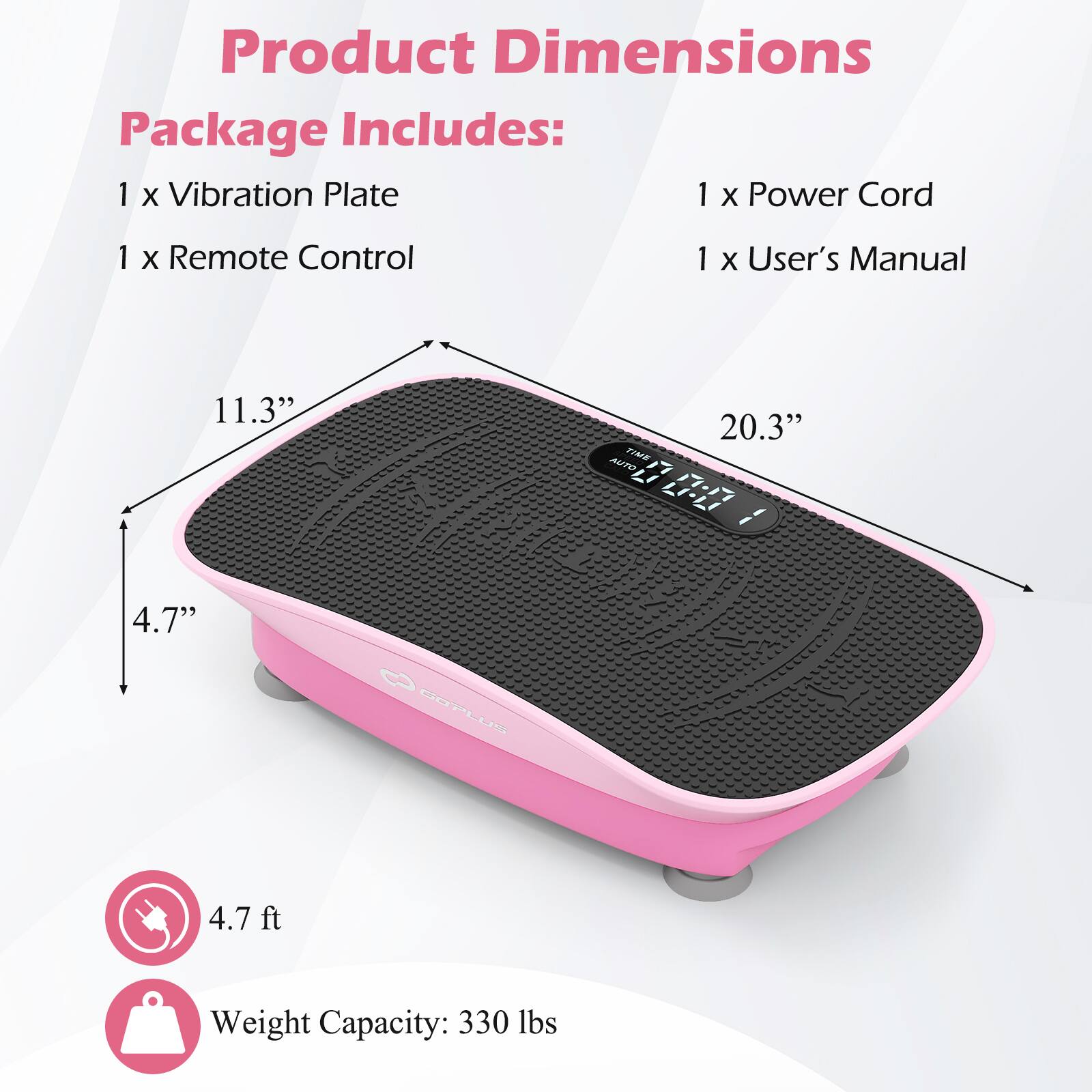 Product Dimensions  
Package Includes:  
1 x Vibration Plate  
1 x Power Cord  
1 x Remote Control  
1 x User's Manual  

11.3"  
20.3"  
4.7"  
4.7 ft  

Weight Capacity: 330 lbs