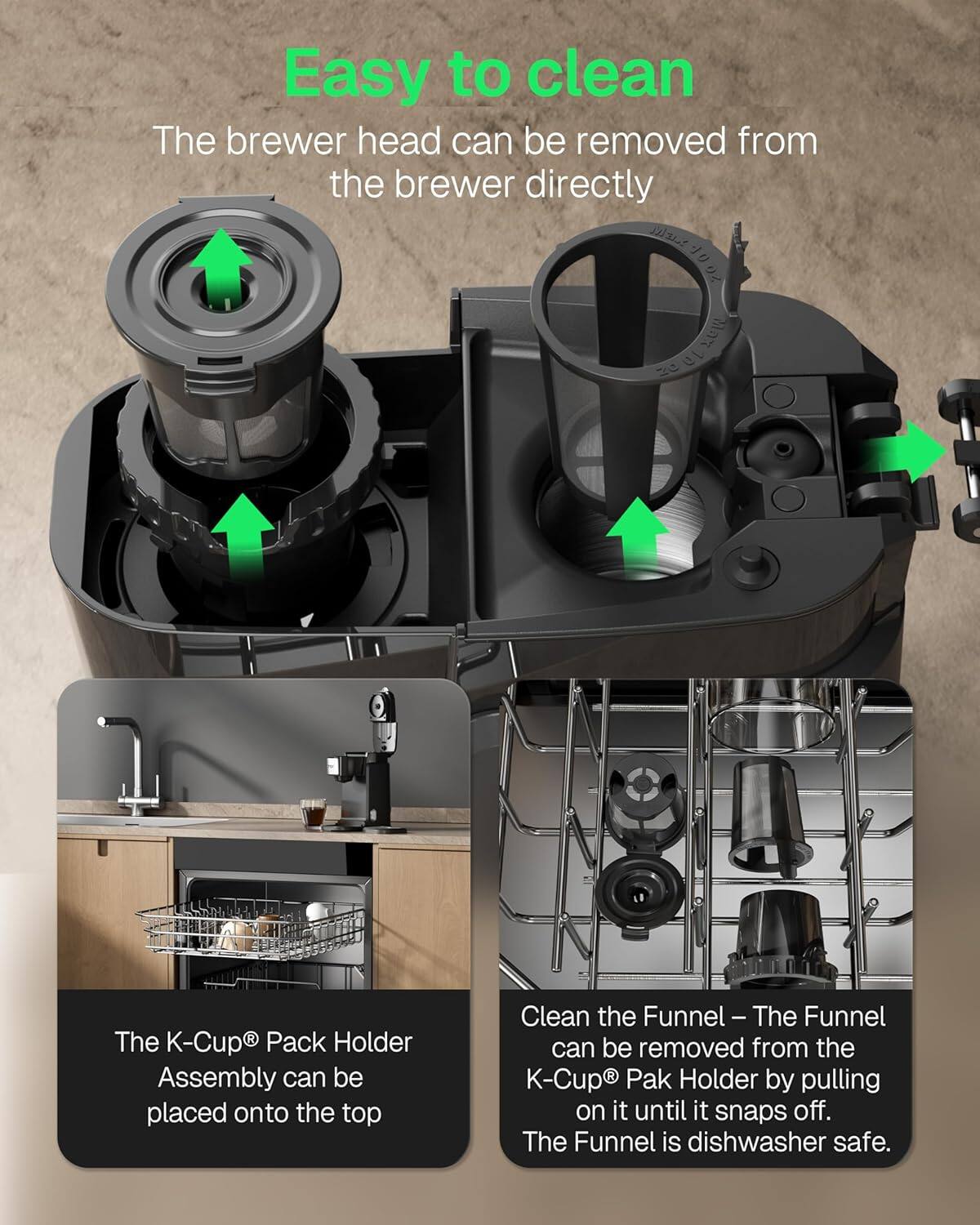 Easy to clean

The brewer head can be removed from the brewer directly.

The K-Cup® Pack Holder Assembly can be placed onto the top.

Clean the Funnel – The Funnel can be removed from the K-Cup® Pak Holder by pulling on it until it snaps off. The Funnel is dishwasher safe.