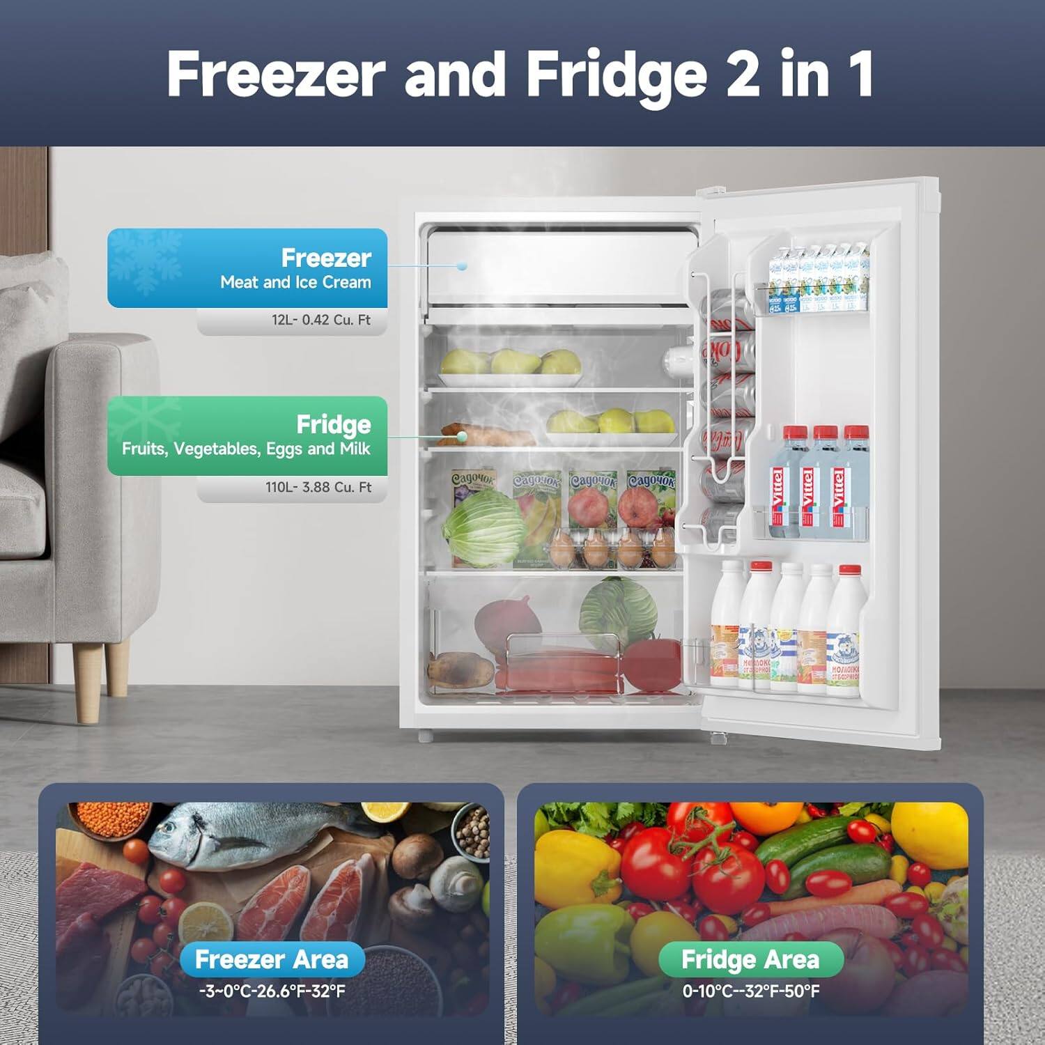 Freezer and Fridge 2 in 1

Freezer
- Meat and Ice Cream
- 12L - 0.42 Cu. Ft

Fridge
- Fruits, Vegetables, Eggs and Milk
- 110L - 3.88 Cu. Ft

Freezer Area
- -3-0°C - 26.6°F - 32°F

Fridge Area
- 0-10°C - 32°F - 50°F