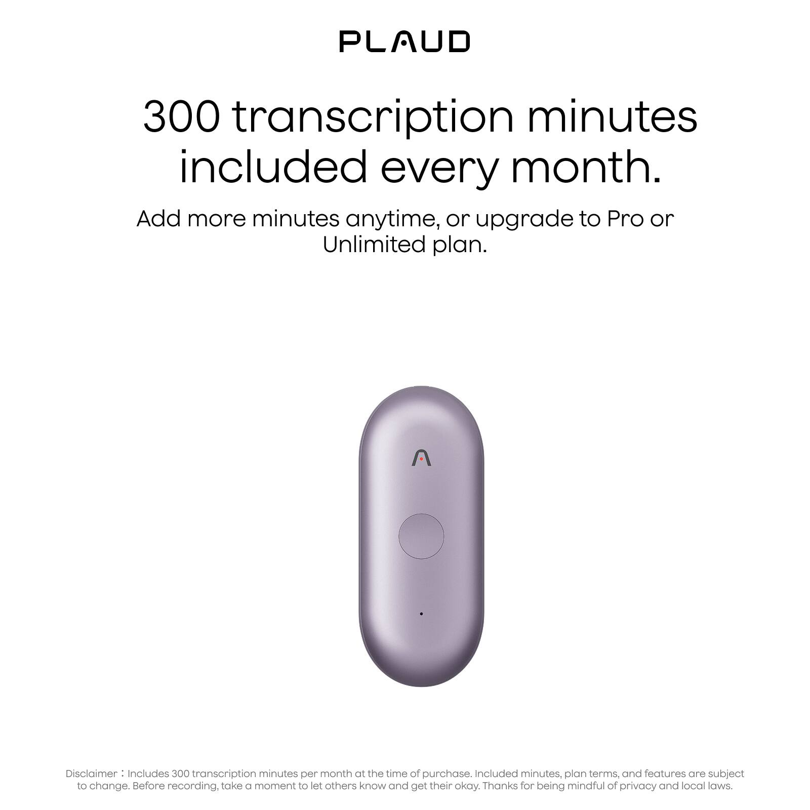 PLAUD

300 transcription minutes included every month.

Add more minutes anytime, or upgrade to Pro or Unlimited plan.

Disclaimer: Includes 300 transcription minutes per month at the time of purchase. Included minutes, plan terms, and features are subject to change. Before recording, take a moment to let others know and get their okay. Thanks for being mindful of privacy and local laws.