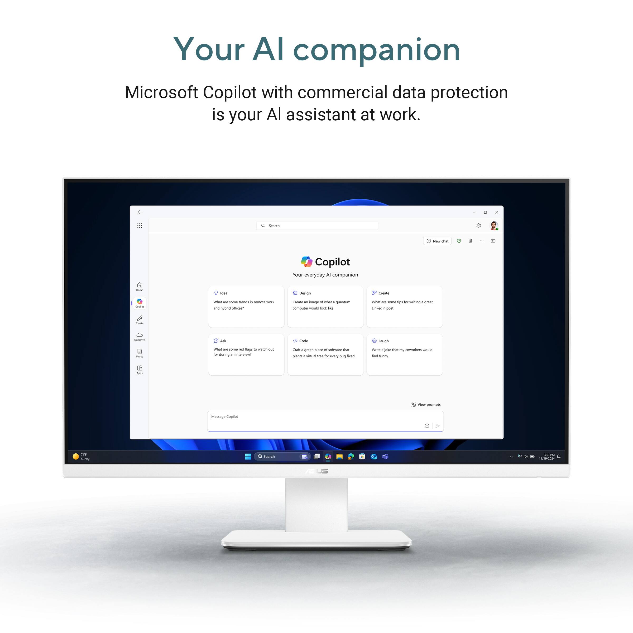 Your AI companion

Microsoft Copilot with commercial data protection is your AI assistant at work.

Copilot
Your everyday AI companion

- Ask
  What are some tips for writing a great LinkedIn post?

- Code
  Create a simple web app that looks like a quantum computer.

- Design
  Create an image of a futuristic office.

- Laugh
  Write a joke that my coworkers would find funny.

- View prompts

Message Explore
