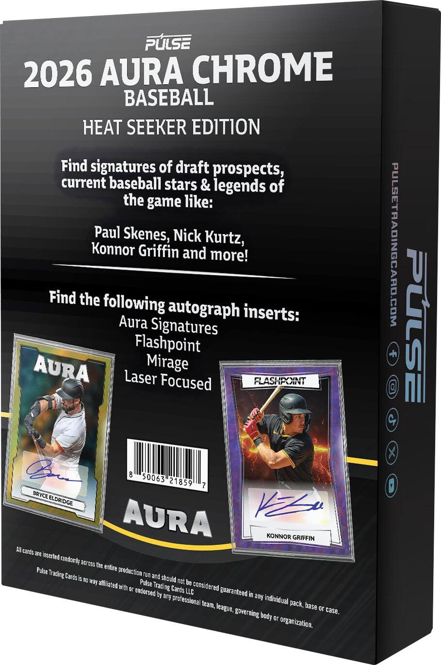 PULSE 2026 AURA CHROME BASEBALL HEAT SEEKER EDITION

Find signatures of draft prospects, current baseball stars & legends of the game like: Paul Skenes, Nick Kurtz, Konnor Griffin and more!

Find the following autograph inserts: Aura Signatures Flashpoint AURA Mirage Laser Focused

FLASHPOINT

8 50063 21859 7

BRYCE ELDRIDGE

AURA

KONNOR GRIFFIN

A cards 976 inserted randomly

All cards are inserted randomly across the entire production run and should not be considered guaranteed in any individual pack, base or case.

Pulse Trading Cards is no way affiliated with or endorsed by any professional team, league, governing body or organization.

PULSETRADINGCARD.COM