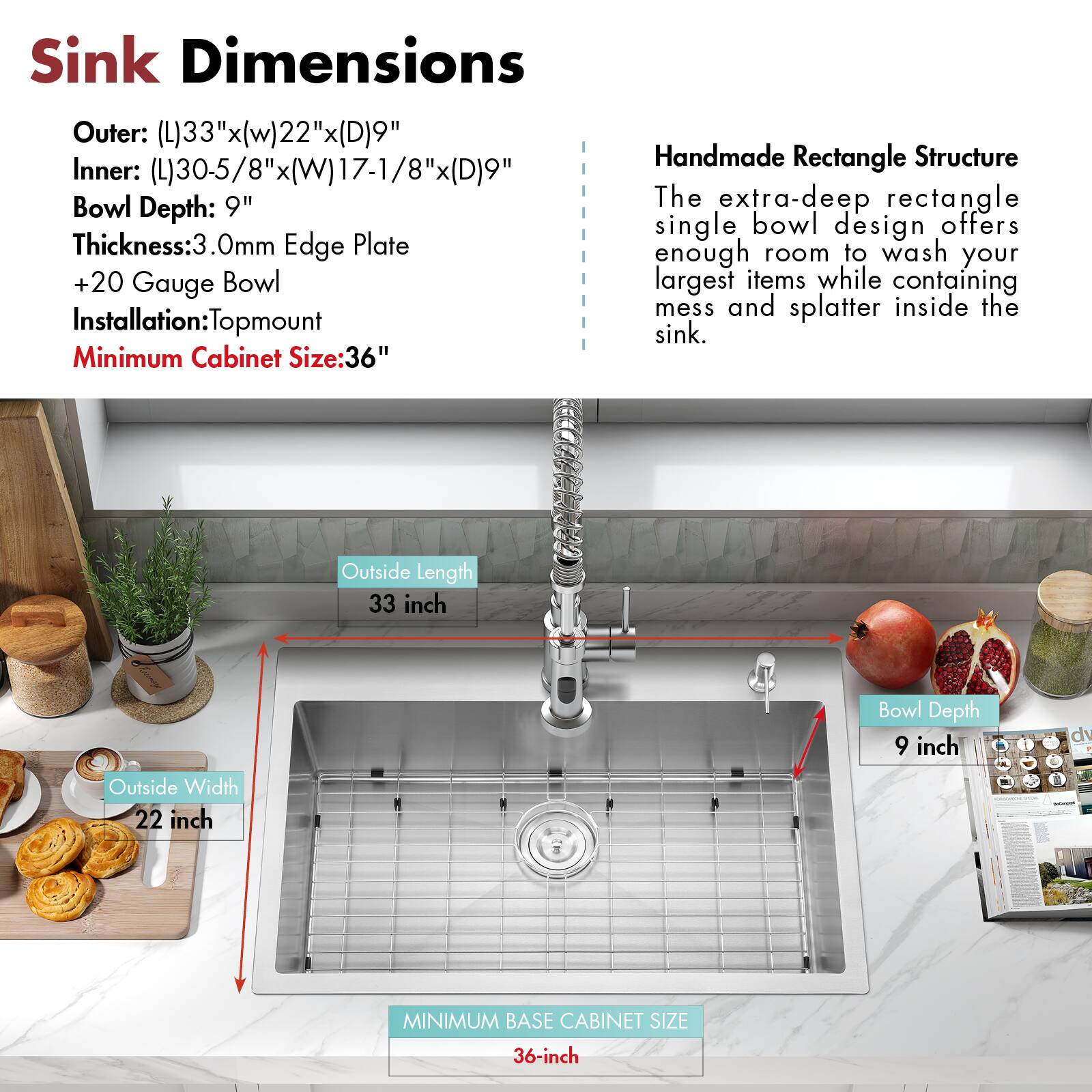 Sink Dimensions

Outer: (L)33"x(W)22"x(D)9"  
Inner: (L)30-5/8"x(W)17-1/8"x(D)9"  
Bowl Depth: 9"  
Thickness: 3.0mm Edge Plate  
+20 Gauge Bowl  
Installation: Topmount  
Minimum Cabinet Size: 36"

Handmade Rectangle Structure

The extra-deep rectangle single bowl design offers enough room to wash your largest items while containing mess and splatter inside the sink.

- Outside Length: 33 inch  
- Outside Width: 22 inch  
- Bowl Depth: 9 inch  
- MINIMUM BASE CABINET SIZE: 36-inch