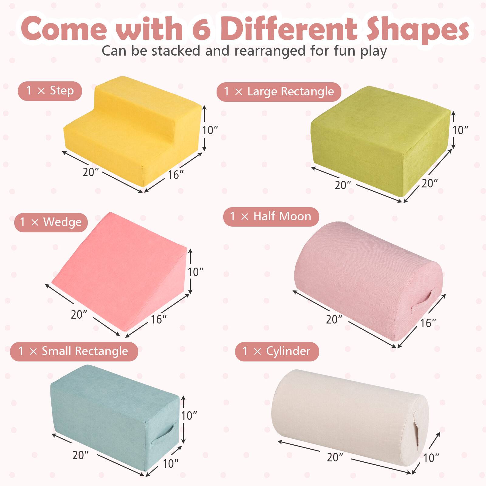 Come with 6 Different Shapes  
Can be stacked and rearranged for fun play  

1 x Step  
10" x 20" x 16"  

1 x Large Rectangle  
10" x 20" x 20"  

1 x Wedge  
10" x 20" x 16"  

1 x Half Moon  
20" x 16"  

1 x Small Rectangle  
10" x 20" x 10"  

1 x Cylinder  
20" x 10"