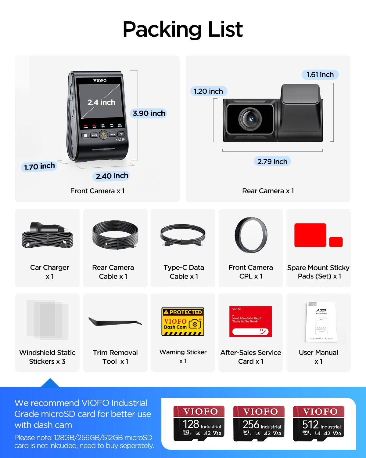 Packing List

1.61 inch  
2.4 inch  
3.90 inch  
1.20 inch  
1.70 inch  
2.40 inch  
2.79 inch  

Front Camera x 1  
Rear Camera x 1  
Car Charger x 1  
Rear Camera Cable x 1  
Type-C Data Cable x 1  
Front Camera CPL x 1  
Spare Mount Sticky Pads (Set) x 1  
Windshield Static Stickers x 3  
Trim Removal Tool x 1  
Warning Sticker x 1  
After-Sales Service Card x 1  
User Manual x 1  

We recommend VIOFO Industrial Grade microSD card for better use with dash cam  
Please note: 128GB/256GB/512GB microSD card is not included, need to buy separately.  

VIOFO 128 Industrial - A2 V30  
VIOFO 256 Industrial - A2 V30  
VIOFO 512 Industrial - A2 V30