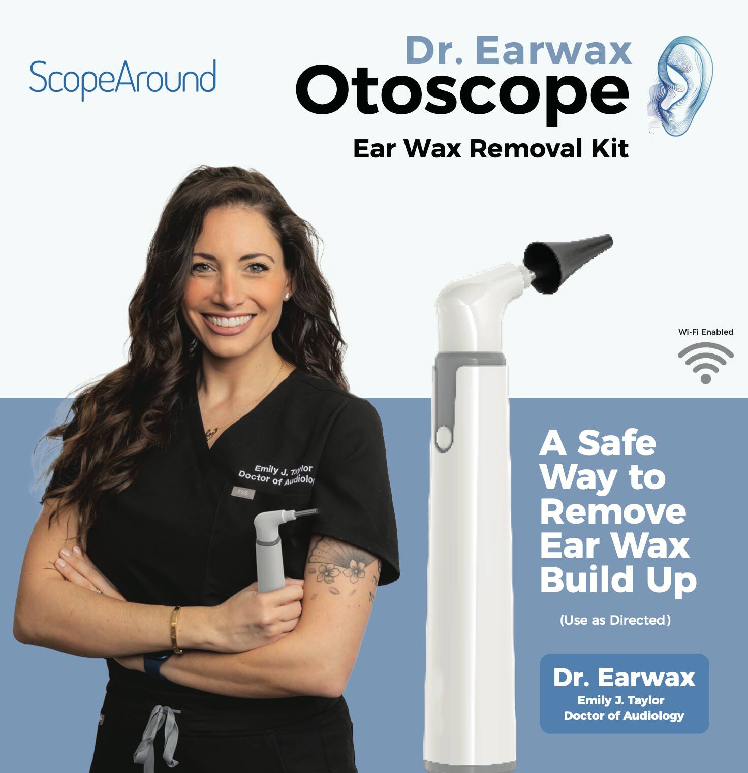 ScopeAround  
Dr. Earwax Otoscope  
Ear Wax Removal Kit  

Wi-Fi Enabled  

A Safe Way to Remove Ear Wax Build Up (Use as Directed)  

Dr. Earwax  
Emily J. Taylor  
Doctor of Audiology