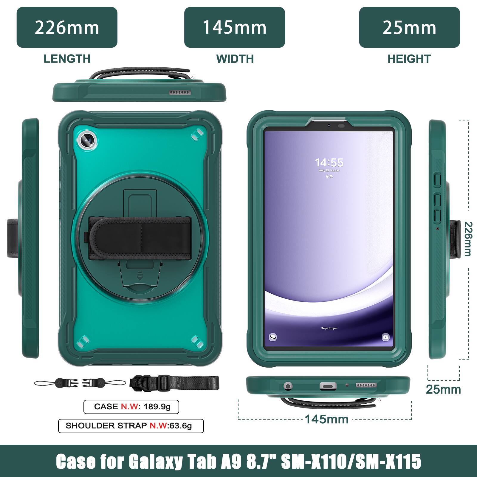 226mm 145mm 25mm  
LENGTH WIDTH HEIGHT  
14:55 m  
226mm - - - CASE N.W: 189.9g  
SHOULDER STRAP N.W: 63.6g  
145mm 25mm  
Case for Galaxy Tab A9 8.7" SM-X110/SM-X115