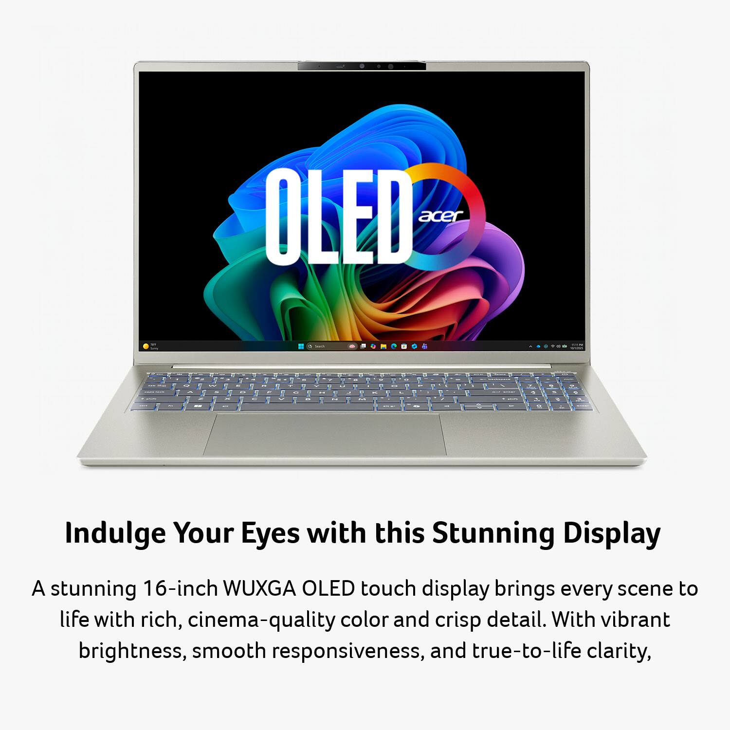 OLED acer

Indulge Your Eyes with this Stunning Display

A stunning 16-inch WUXGA OLED touch display brings every scene to life with rich, cinema-quality color and crisp detail. With vibrant brightness, smooth responsiveness, and true-to-life clarity,