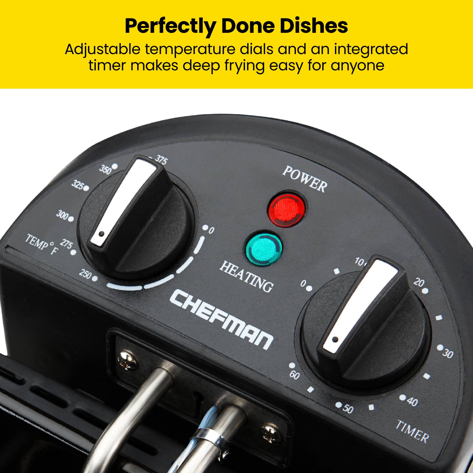 Perfectly Done Dishes  
Adjustable temperature dials and an integrated timer makes deep frying easy for anyone  

TEMP F: 350 325 300 275 250 375  
POWER: 0  
HEATING: 0  
TIMER: 0 10 20 30 40 50 60  

CHEFMAN