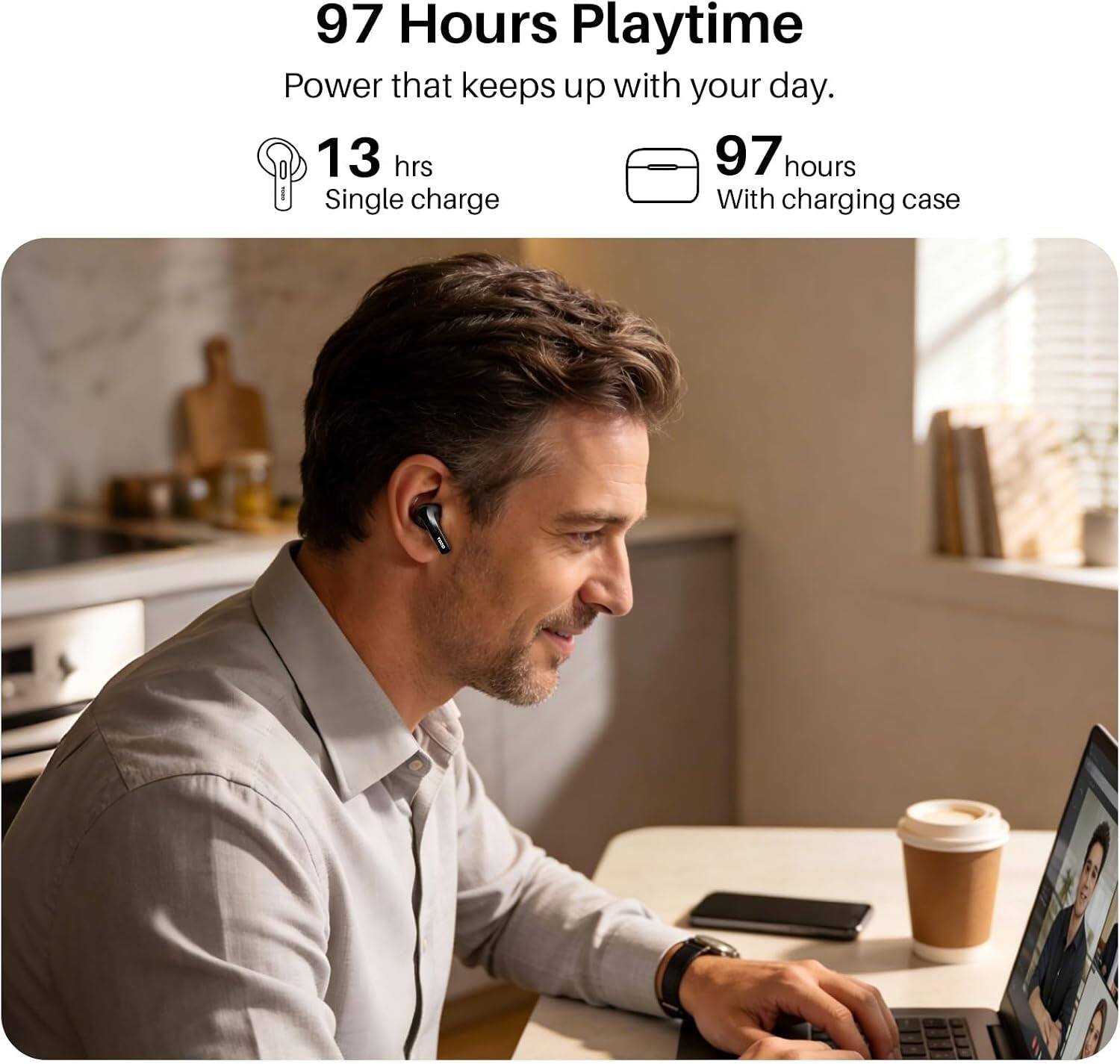 97 Hours Playtime  
Power that keeps up with your day.  
13 hrs Single charge  
97 hours With charging case