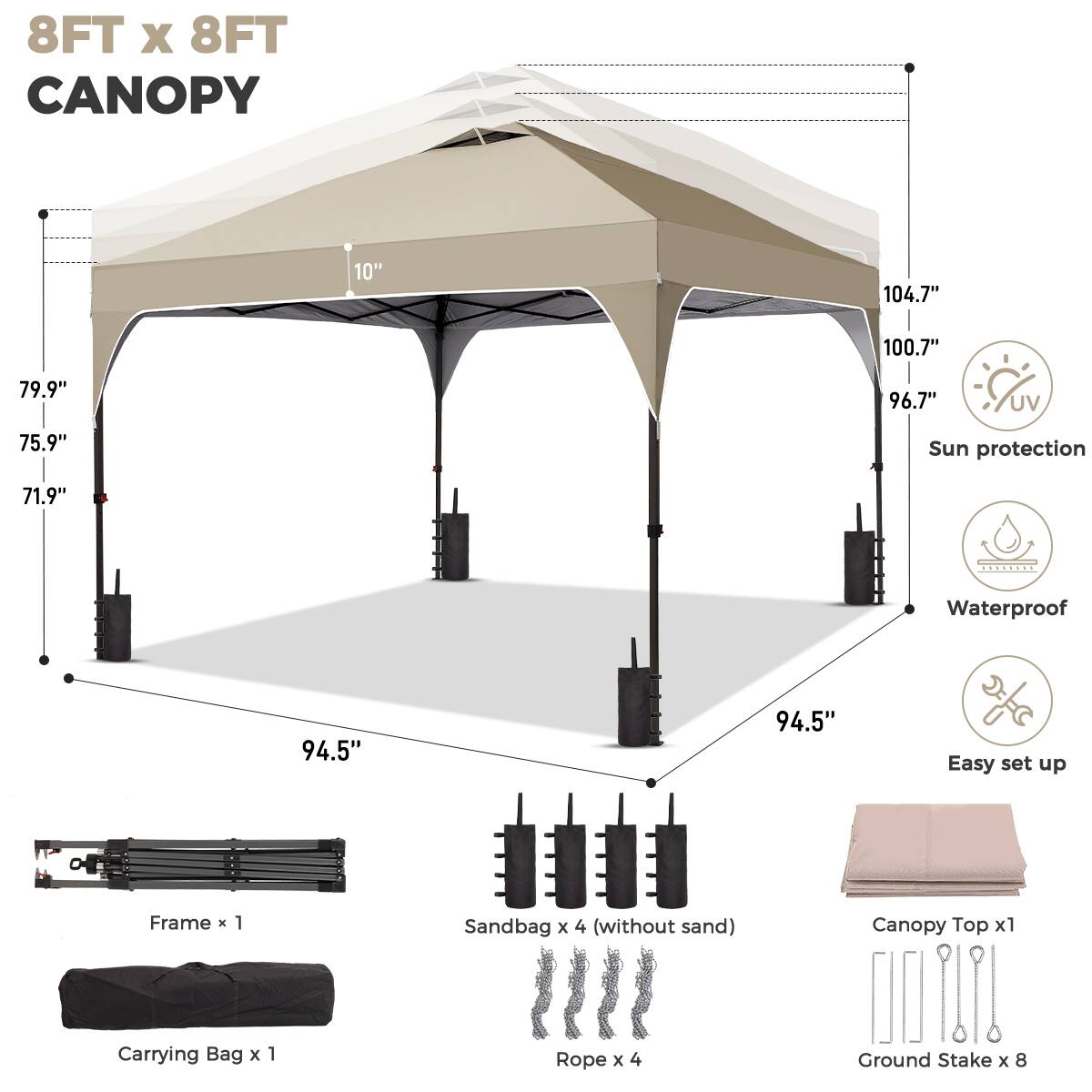 8FT x 8FT CANOPY

- 104.7" (width)
- 100.7" (length)
- 96.7" (height)
- 79.9" (side height)
- 75.9" (front height)
- 71.9" (rear height)
- 94.5" (ground clearance)

Features:
- UV Sun protection
- Waterproof
- Easy set up

Includes:
- Frame x 1
- Sandbag x 4 (without sand)
- Canopy Top x 1
- Carrying Bag x 1
- Rope x 4
- Ground Stake x 8