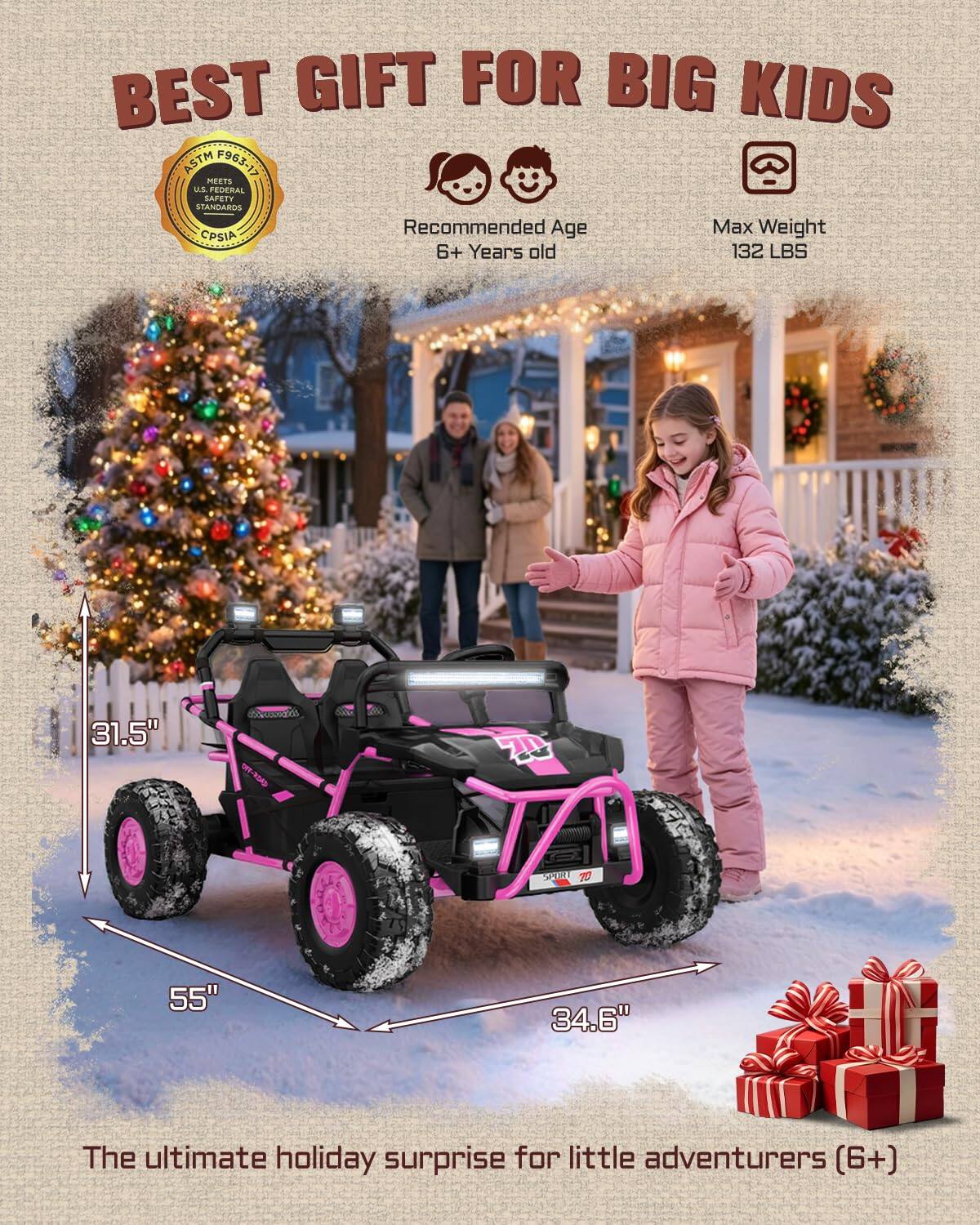 BEST GIFT FOR BIG KIDS  
ASTM F963/315 MEETS US FEDERAL SAFETY STANDARDS  
Recommended Age: 6+ Years old  
Max Weight: 132 LBS  
Dimensions: 55" x 34.6" x 31.5"  
The ultimate holiday surprise for little adventurers (6+)