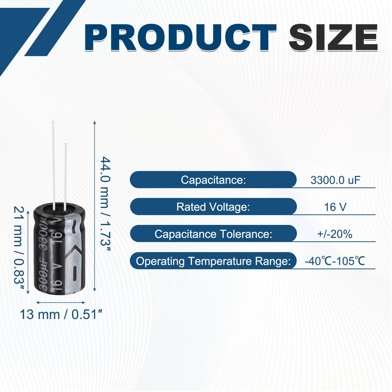 PRODUCT SIZE

Capacitance: 3300.0 uF  
Rated Voltage: 16 V  
Capacitance Tolerance: +/-20%  
Operating Temperature Range: -40°C-105°C  

Dimensions:  
Height: 44.0 mm / 1.73"  
Diameter: 21 mm / 0.83"  
Width: 13 mm / 0.51"