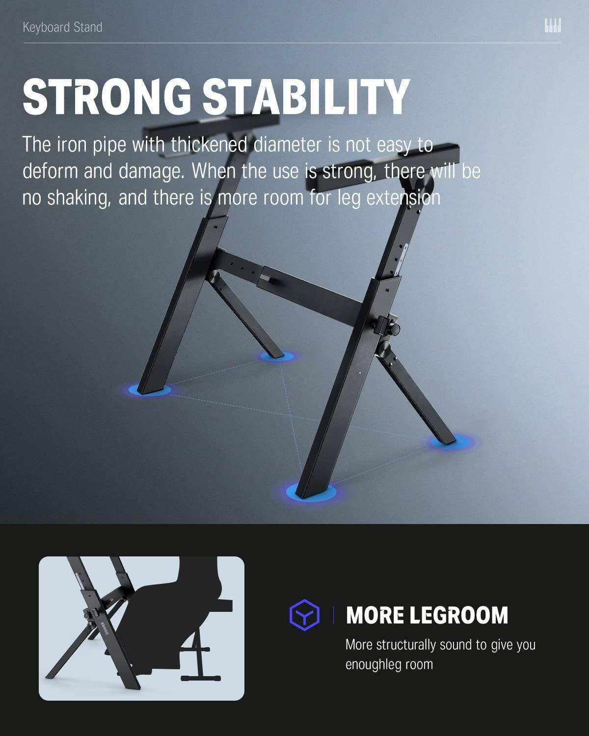 **Keyboard Stand**

**STRONG STABILITY**

The iron pipe with thickened diameter is not easy to deform and damage. When the use is strong, there will be no shaking, and there is more room for leg extension.

**MORE LEGROOM**

More structurally sound to give you enough leg room.