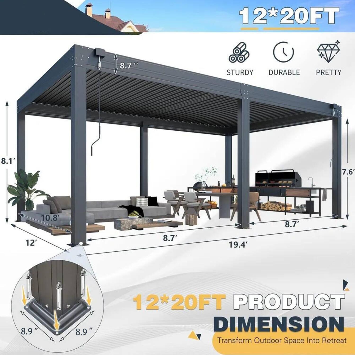 12*20FT  
STURDY DURABLE PRETTY  
8.1'  
7.6'  
10.8'  
8.7'  
12'  
8.7'  
19.4'  
8.9"  
8.9"  
12*20FT PRODUCT DIMENSION  
Transform Outdoor Space Into Retreat