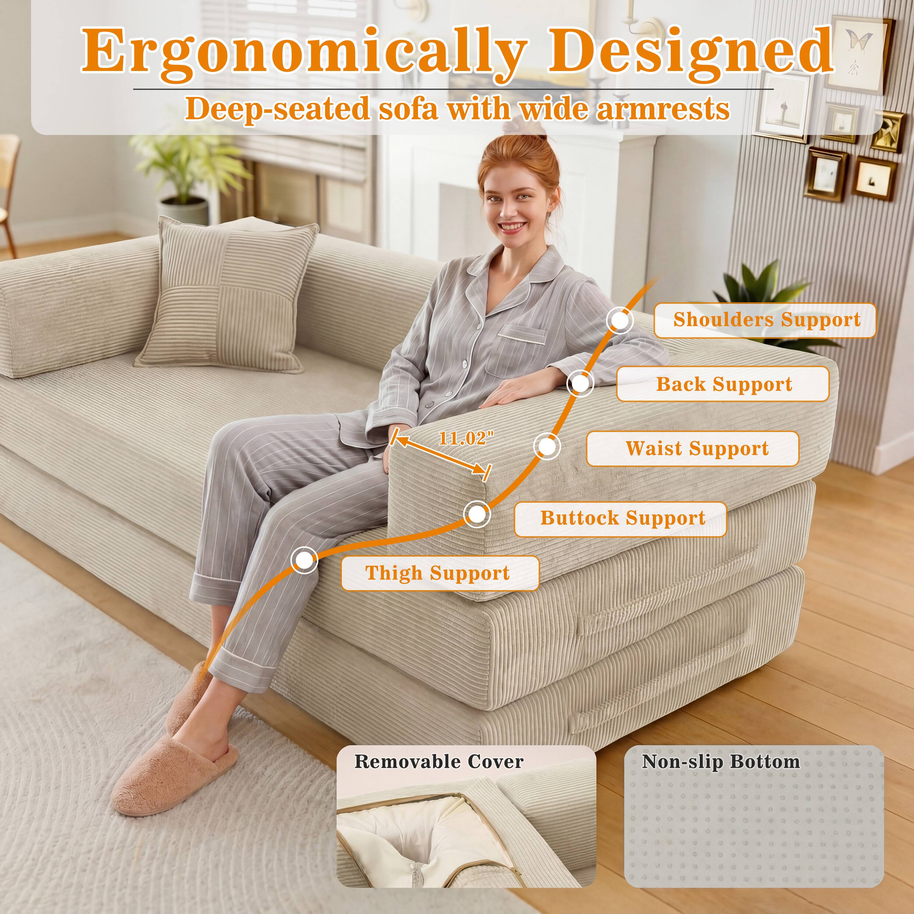 Ergonomically Designed Deep-seated sofa with wide armrests

Shoulders Support
Back Support
11.02"
Waist Support
Buttock Support
Thigh Support
Removable Cover
Non-slip Bottom