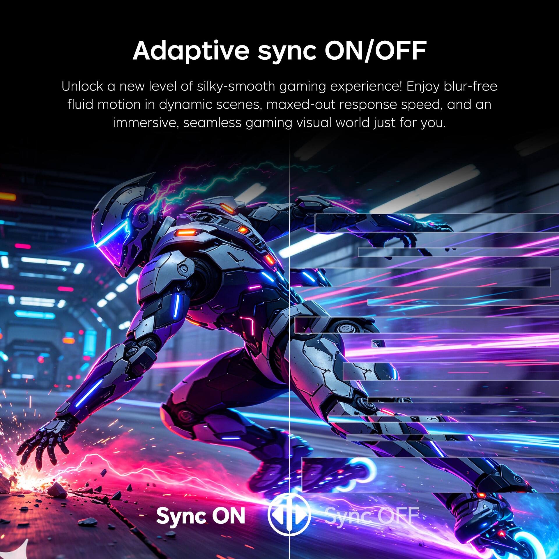 Adaptive sync ON/OFF

Unlock a new level of silky-smooth gaming experience! Enjoy blur-free fluid motion in dynamic scenes, maxed-out response speed, and an immersive, seamless gaming visual world just for you.

Sync ON
Sync OFF