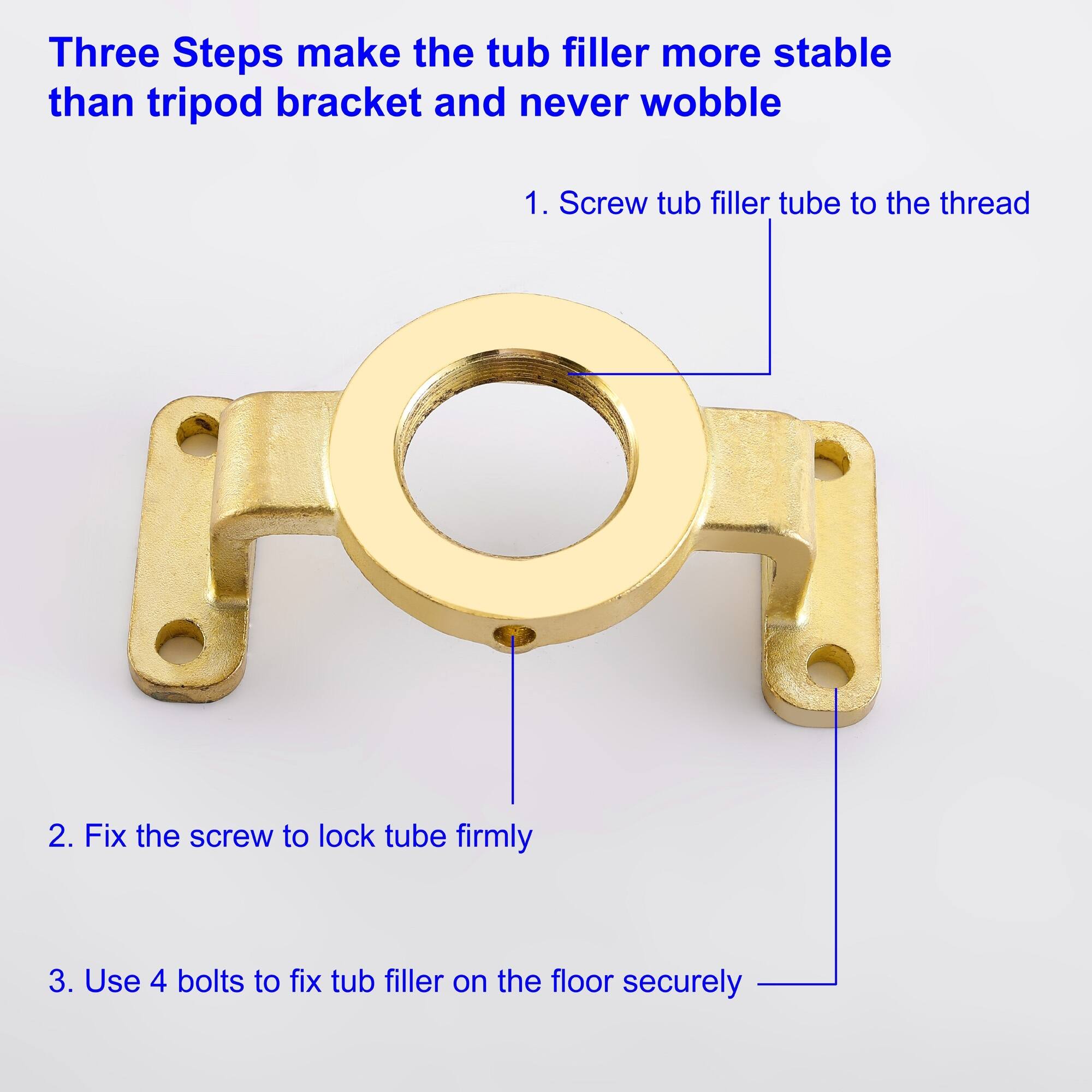 Three Steps make the tub filler more stable than tripod bracket and never wobble

1. Screw tub filler tube to the thread
2. Fix the screw to lock tube firmly
3. Use 4 bolts to fix tub filler on the floor securely