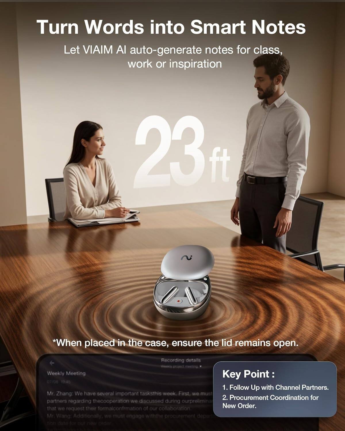 Turn Words into Smart Notes  
Let VIAIM AI auto-generate notes for class, work or inspiration  

23 ft  

*When placed in the case, ensure the lid remains open.  

Weekly Meeting  
07/06 10:45  

Mr. Zhang: We have several important tasks this week. First, we must follow up with channel partners regarding the cooperation we discussed during our preliminary meeting. That we request their formal confirmation of our collaboration.  

Mr. Wang: Additionally, we must engage with the procurement department for our new order.  

Key Point:  
1. Follow Up with Channel Partners.  
2. Procurement Coordination for New Order.