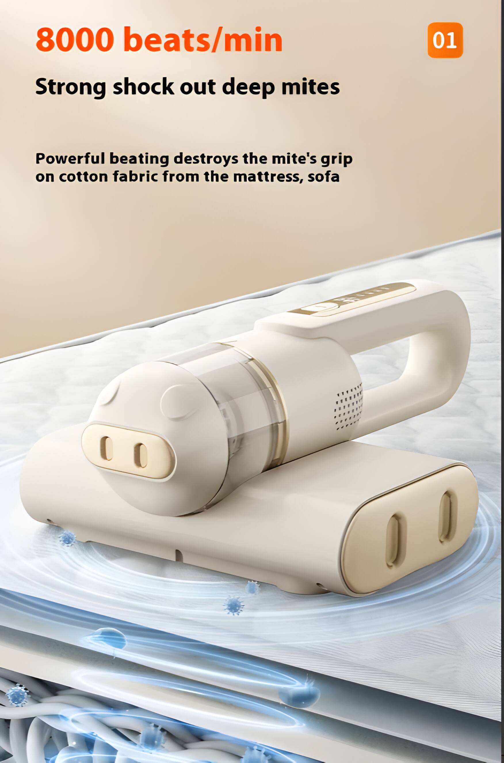 8000 beats/min  
Strong shock out deep mites  
01  
Powerful beating destroys the mite's grip on cotton fabric from the mattress, sofa