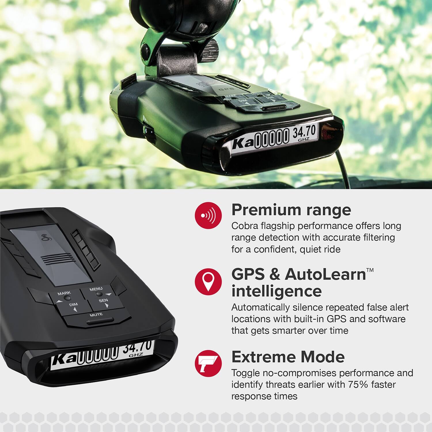 00000 34.70 P Ka 3 Premium range Cobra flagship performance offers long range detection with accurate filtering for a confident, quiet ride MENU MARK SEN DIM 4 MUTE 34.70 UUUUU CHZ Ka GPS & AutoLearn GPS & intelligence Automatically silence repeated false alert locations with built-in GPS and software that gets smarter over time Extreme Mode Toggle no-compromises performance and identify threats earlier with 75% faster response times