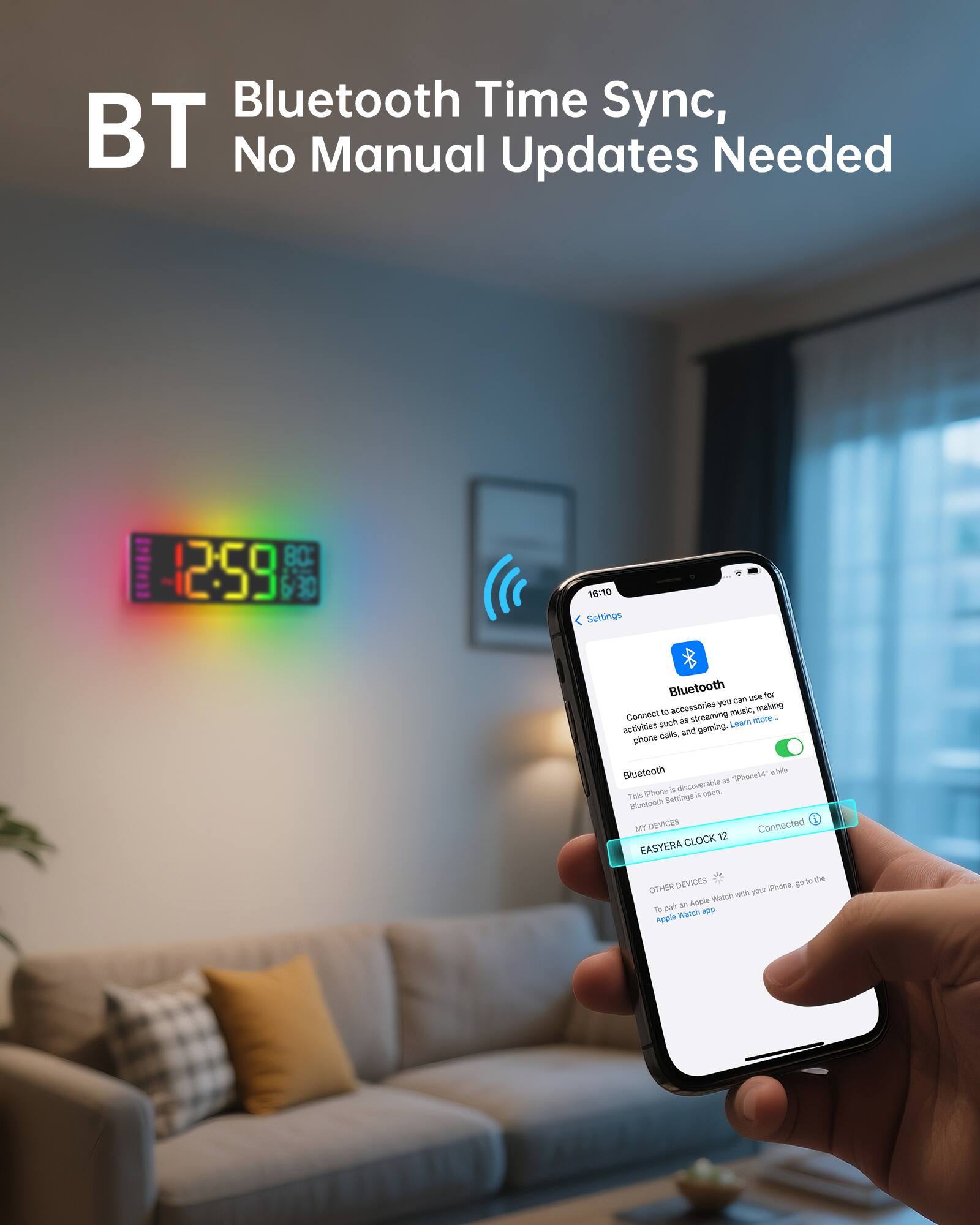 BT  
Bluetooth Time Sync, No Manual Updates Needed  

Settings  
Bluetooth  
Connect to accessories you can use for activities such as streaming music, making phone calls, and gaming. Learn more...  
Bluetooth  
This iPhone is discoverable as "iPhone14" while Bluetooth Settings is open.  

MY DEVICES  
EASYERA CLOCK 12  
Connected  

OTHER DEVICES  
To pair an Apple Watch with your iPhone, go to the Apple Watch app.