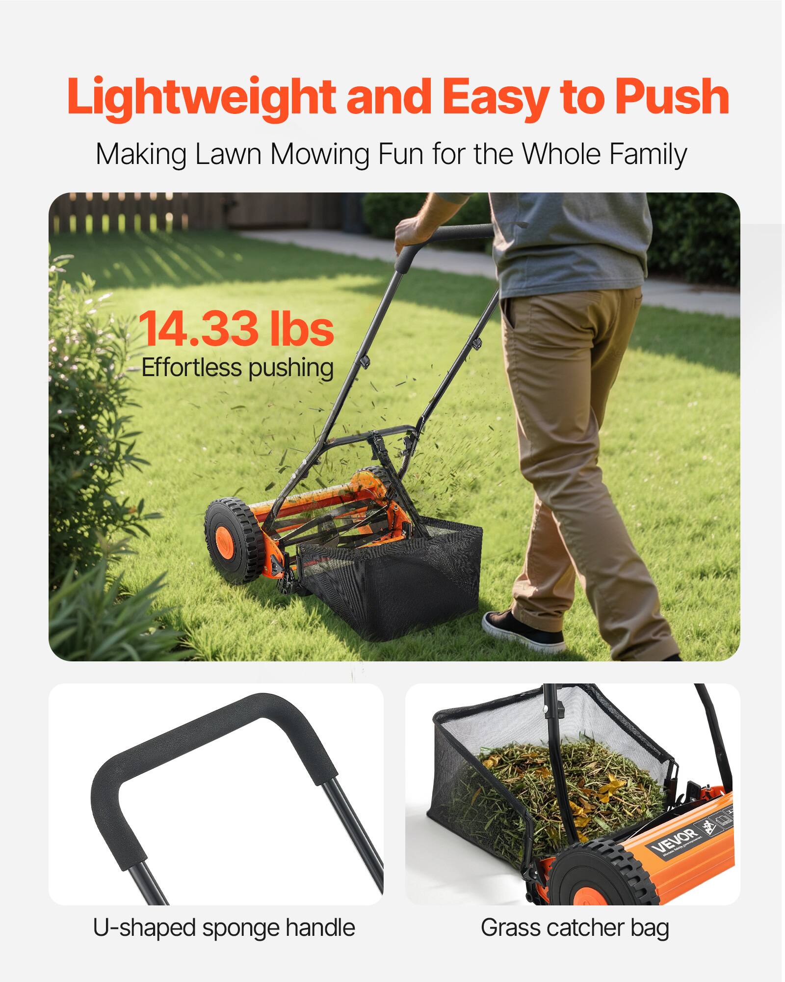Lightweight and Easy to Push  
Making Lawn Mowing Fun for the Whole Family  

14.33 lbs  
Effortless pushing  

U-shaped sponge handle  

Grass catcher bag