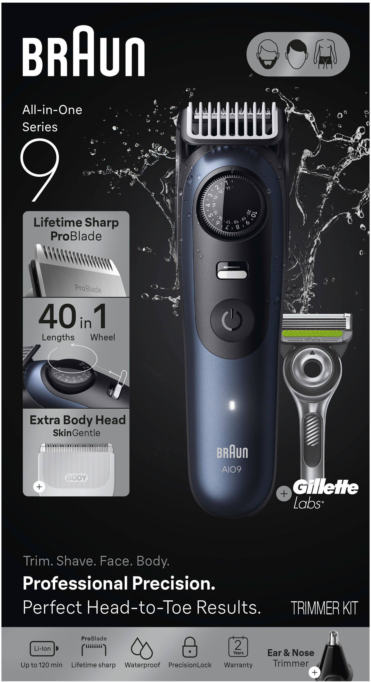 BRAUn All-in-One Series 9 Lifetime Sharp ProBlade

40 in 1 Lengths Wheel

Extra Body Head SkinGentle

BODY + BRAUn AIO9 + Gillette Labs

Trim. Shave. Face. Body. Professional Precision. Perfect Head-to-Toe Results.

TRIMMER KIT

ProBlade Li-lon

Up to 120 min

Lifetime sharp

Waterproof

PrecisionLock

Warranty

Ear & Nose Trimmer