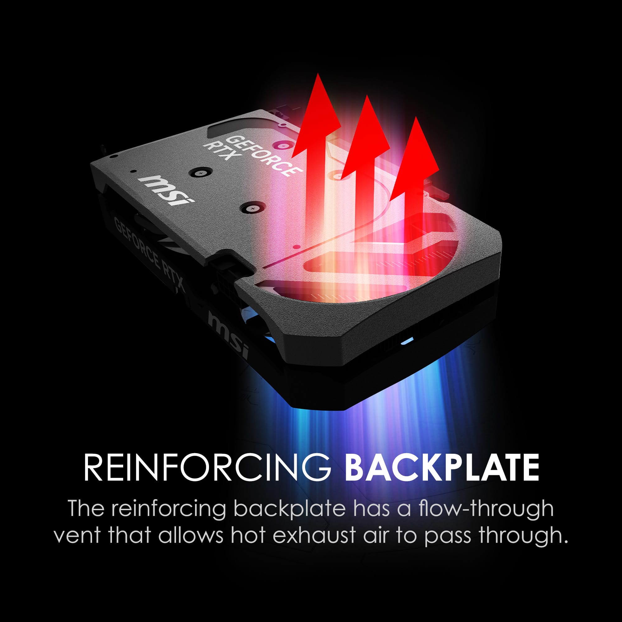 RTX 0 o GEFORCE msi GEFORCE RTX msi REINFORCING BACKPLATE
The reinforcing backplate has a flow-through vent that allows hot exhaust air to pass through.