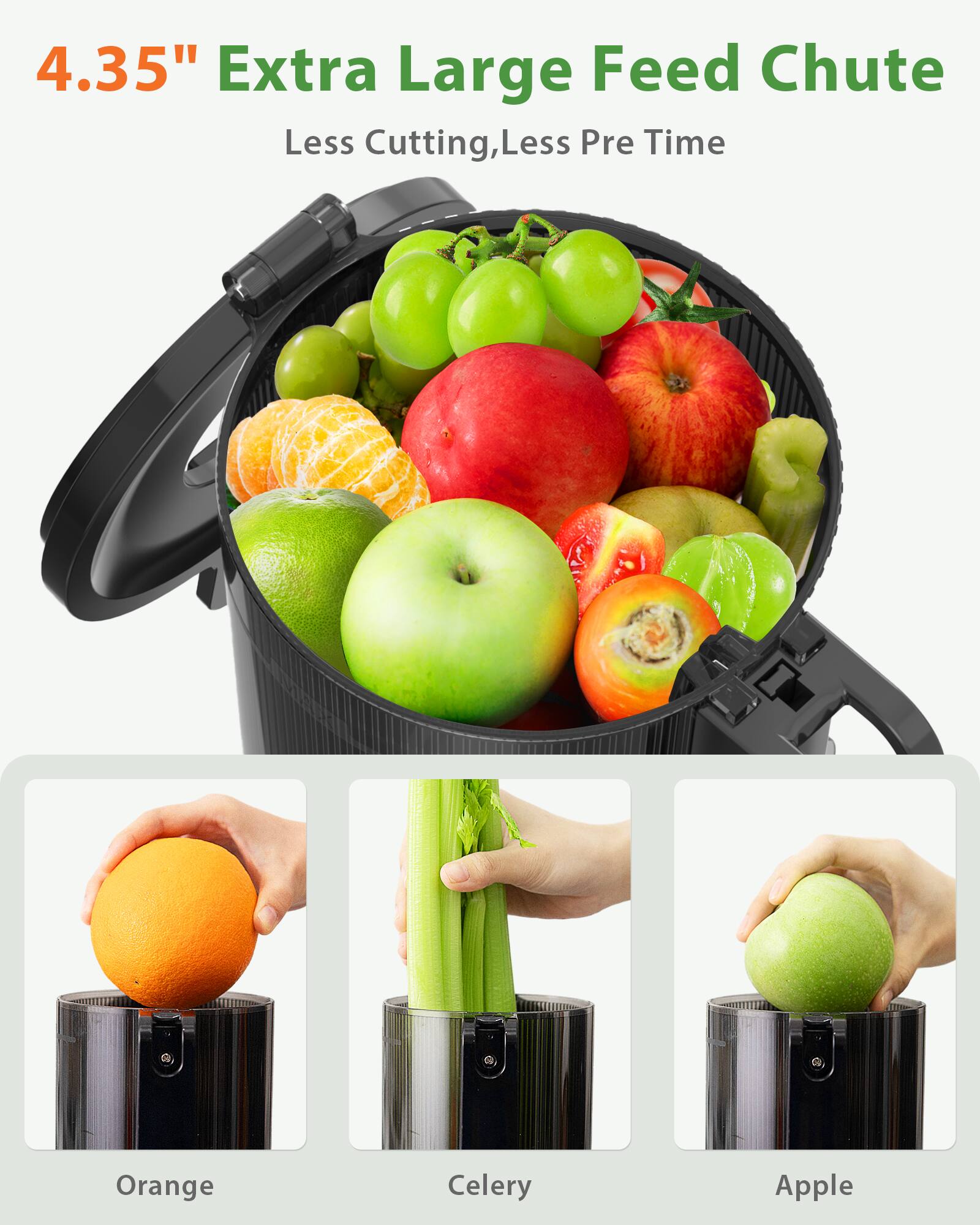 4.35" Extra Large Feed Chute
Less Cutting, Less Prep Time

Orange
Celery
Apple
