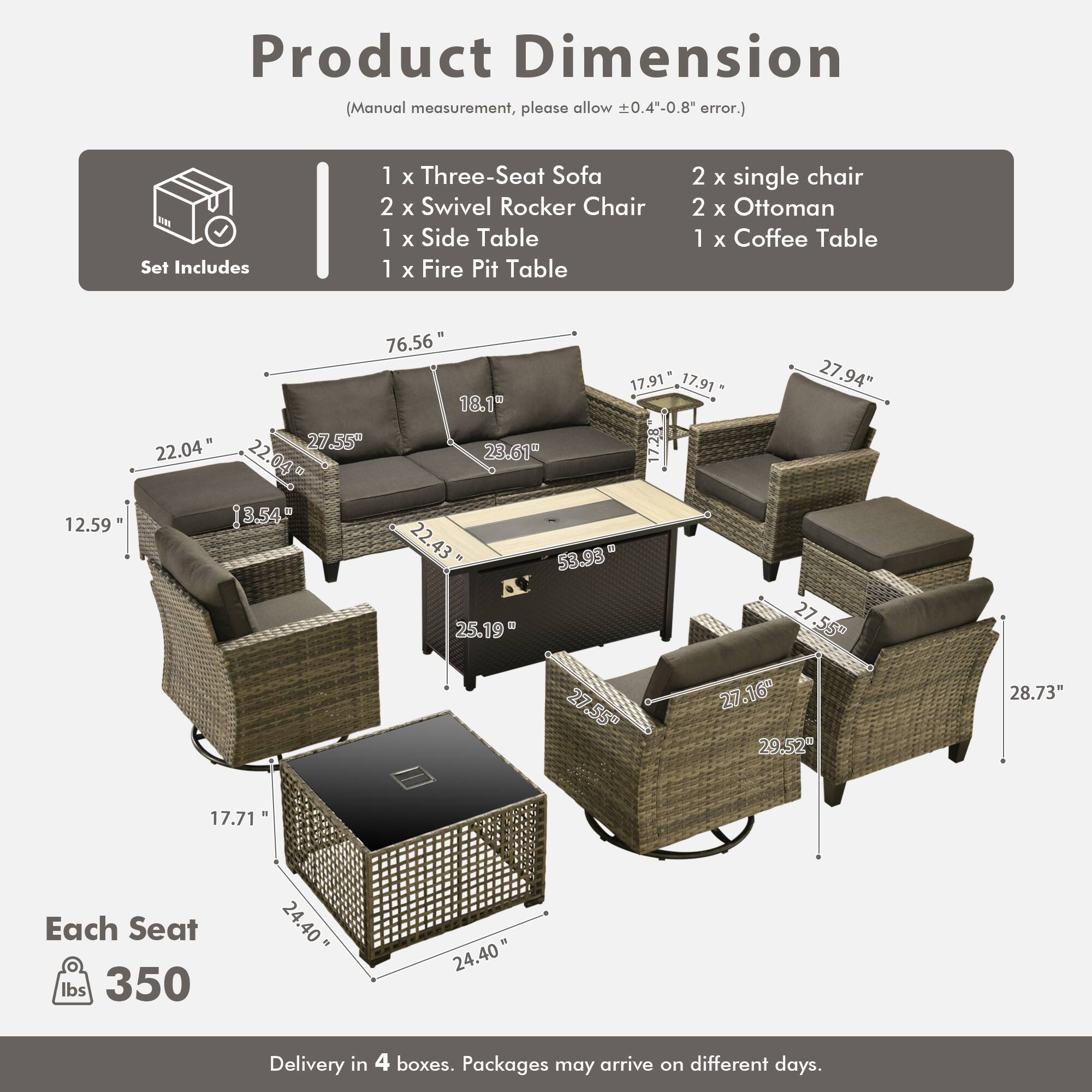 Product Dimension (Manual measurement, please allow 0.4"-0.8" error.)

Set Includes:
- 1 x Three-Seat Sofa
- 2 x Swivel Rocker Chair
- 1 x Side Table
- 1 x Fire Pit Table
- 2 x Single Chair
- 2 x Ottoman
- 1 x Coffee Table

Dimensions:
- Sofa: 76.56" x 22.04" x 27.94"
- Swivel Rocker Chair: 27.55" x 22.04" x 27.55"
- Side Table: 17.91" x 17.91" x 27.55"
- Fire Pit Table: 27.55" x 27.55" x 27.55"
- Single Chair: 27.16" x 29.52" x 28.73"
- Ottoman: 24.40" x 24.40" x 17.71"
- Coffee Table: 22.04" x 2
