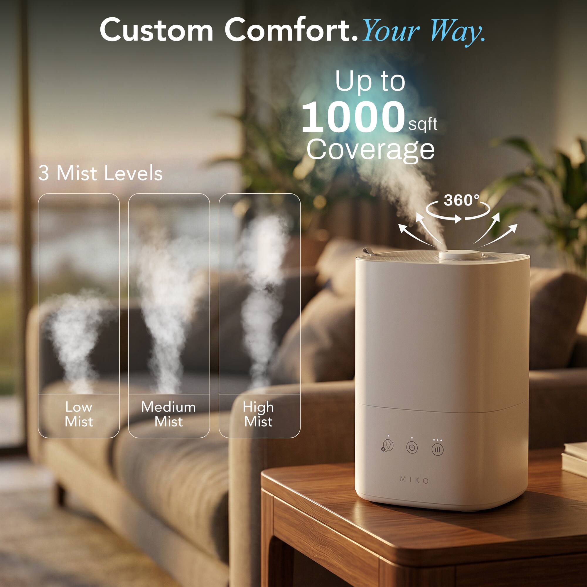 Custom Comfort. Your Way.  
Up to 1000 sqft Coverage  
3 Mist Levels  
360°  
Low Mist  
Medium Mist  
High Mist  
MIKO