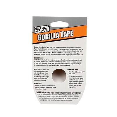 **CRYSTAL CLEAR GORILLA TAPE**

Crystal Clear Gorilla Tape has the same adhesive strength as Original Gorilla Tape, but with a crystal clear finish. Tape Crystal Clear, patch & repair, or seal. Ideal for use on surfaces like glass or metal, with a crystal clear black adhesive layer and tough backing.

**DIRECTIONS:**
For best results, apply to a clean surface. Straight patches are best adhered with a layer of tape on both sides. For larger areas, apply a layer of tape on the surface, then a second layer of tape on top. Tape can be cut with scissors or a utility knife. Tape can be used on edges.

**NOTES:**
Additional strength can be gained by applying a second layer of tape. Gorilla Tape works best on clean, dry surfaces. Not for use on painted or unpainted wood, fabric, or carpet. Not for use on skin.

**STORAGE:**
Store in original packaging in a cool, dry place.

**TIPS FOR USE:**
- Best used between 10°F and 120°F
- Use a straight edge to cut tape
- Clean surface before use
- Tape is not for use on skin

**WARNING:**
EYE AND