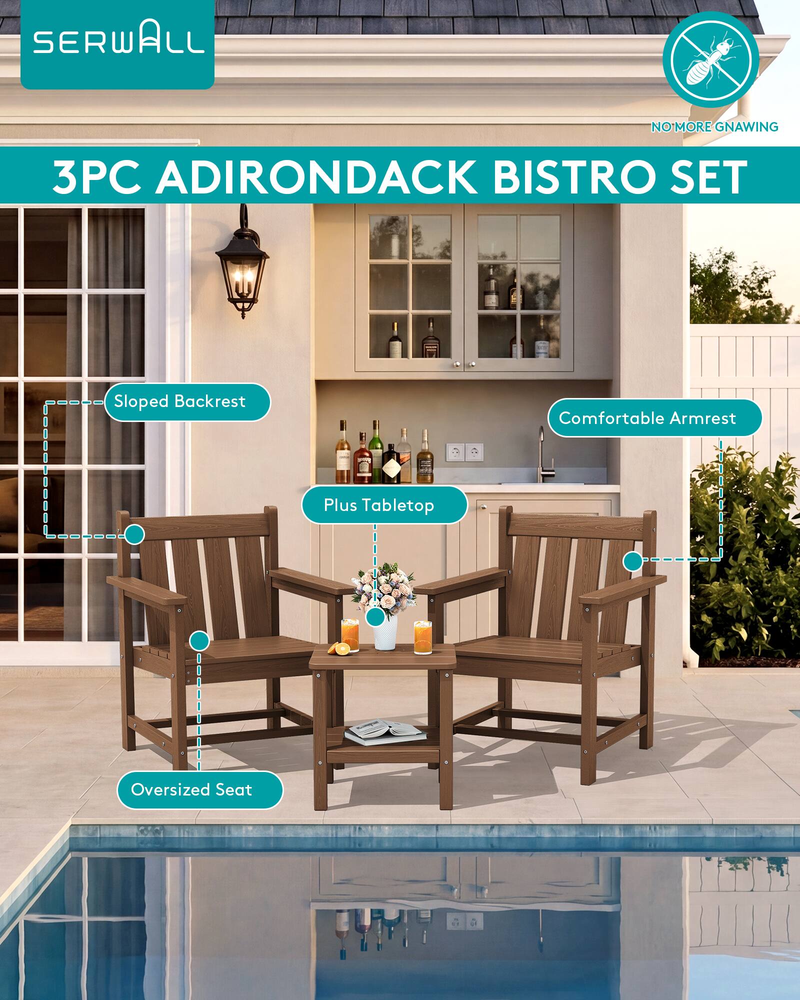 SERWALL  
NO MORE GNAWING  
3PC ADIRONDACK BISTRO SET  
Sloped Backrest  
Comfortable Armrest  
Plus Tabletop  
Oversized Seat