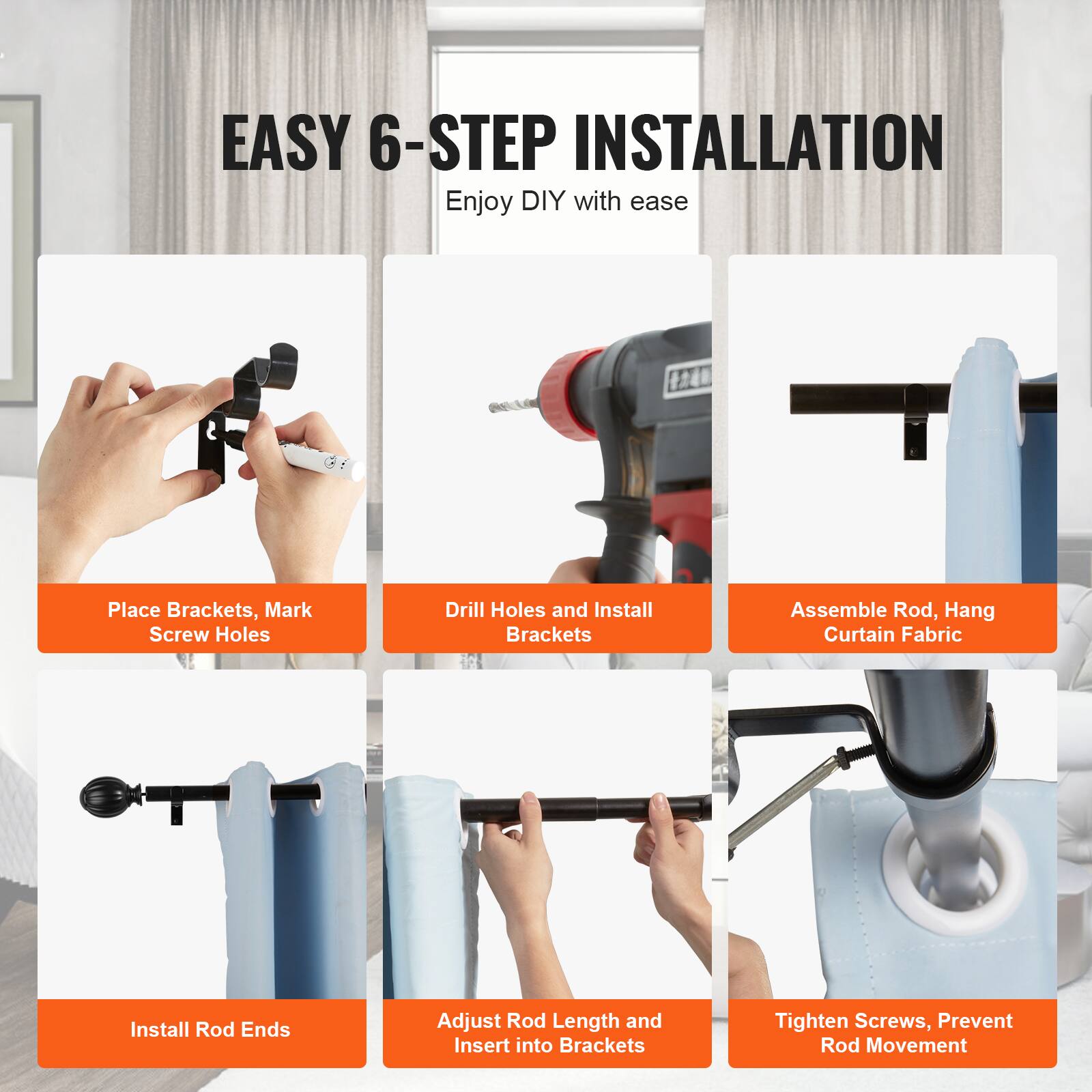 EASY 6-STEP INSTALLATION  
Enjoy DIY with ease

1. Place Brackets, Mark Screw Holes
2. Drill Holes and Install Brackets
3. Assemble Rod, Hang Curtain Fabric
4. Install Rod Ends
5. Adjust Rod Length and Insert into Brackets
6. Tighten Screws, Prevent Rod Movement