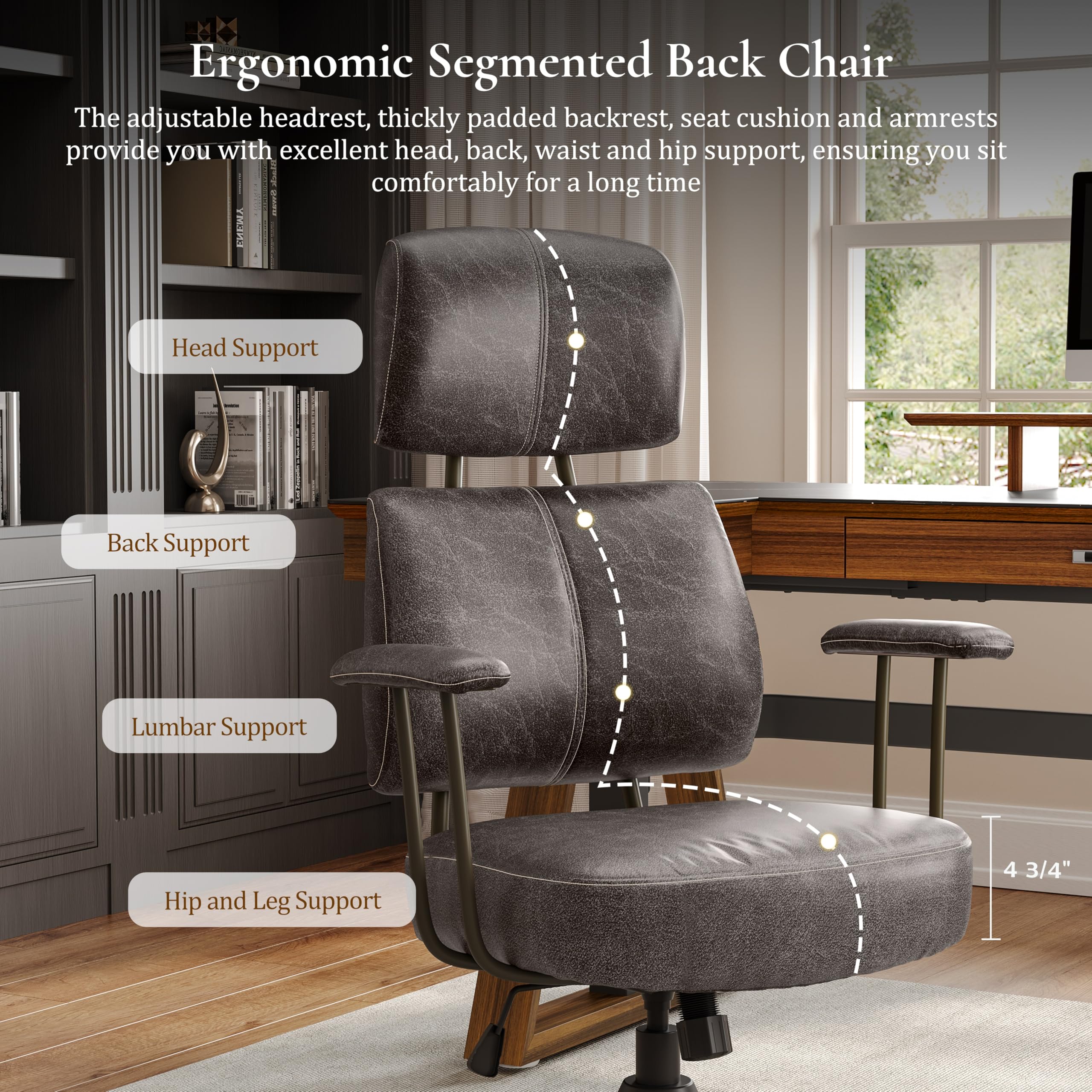 Ergonomic Segmented Back Chair

The adjustable headrest, thickly padded backrest, seat cushion and armrests provide you with excellent head, back, waist and hip support, ensuring you sit comfortably for a long time.

Head Support
Back Support
Lumbar Support
Hip and Leg Support
4 3/4"